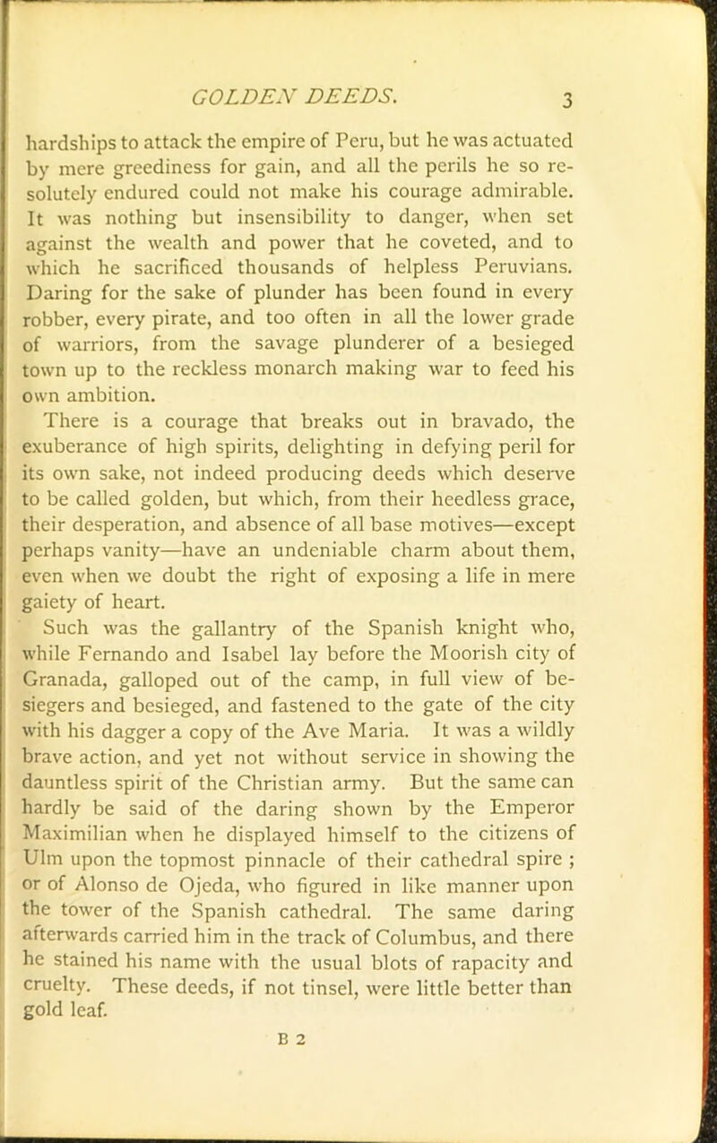 hardships to attack the empire of Peru, but he was actuated by mere greediness for gain, and all the perils he so re- solutely endured could not make his courage admirable. It was nothing but insensibility to danger, when set against the wealth and power that he coveted, and to which he sacrificed thousands of helpless Peruvians. Daring for the sake of plunder has been found in every robber, every pirate, and too often in all the lower grade of warriors, from the savage plunderer of a besieged town up to the reckless monarch making war to feed his own ambition. There is a courage that breaks out in bravado, the exuberance of high spirits, delighting in defying peril for its own sake, not indeed producing deeds which deserve to be called golden, but which, from their heedless grace, their desperation, and absence of all base motives—except perhaps vanity—have an undeniable charm about them, even when we doubt the right of exposing a life in mere gaiety of heart. Such was the gallantry of the Spanish knight who, while Fernando and Isabel lay before the Moorish city of Granada, galloped out of the camp, in full view of be- siegers and besieged, and fastened to the gate of the city with his dagger a copy of the Ave Maria. It was a wildly brave action, and yet not without service in showing the dauntless spirit of the Christian army. But the same can hardly be said of the daring shown by the Emperor Maximilian when he displayed himself to the citizens of Ulm upon the topmost pinnacle of their cathedral spire ; or of Alonso de Ojeda, who figured in like manner upon the tower of the Spanish cathedral. The same daring afterwards carried him in the track of Columbus, and there he stained his name with the usual blots of rapacity and cruelty. These deeds, if not tinsel, were little better than gold leaf.