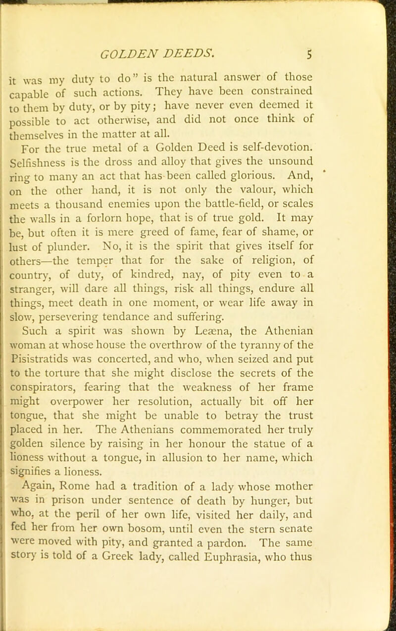 it was my duty to do” is the natural answer of those capable of such actions. They have been constrained to them by duty, or by pity; have never even deemed it possible to act otherwise, and did not once think of themselves in the matter at all. For the true metal of a Golden Deed is self-devotion. Selfishness is the dross and alloy that gives the unsound ring to many an act that has been called glorious. And, on the other hand, it is not only the valour, which meets a thousand enemies upon the battle-field, or scales the walls in a forlorn hope, that is of true gold. It may be, but often it is mere greed of fame, fear of shame, or lust of plunder. No, it is the spirit that gives itself for others—the temper that for the sake of religion, of country, of duty, of kindred, nay, of pity even to a stranger, will dare all things, risk all things, endure all things, meet death in one moment, or wear life away in slow, persevering tendance and suffering. Such a spirit was shown by Leaena, the Athenian woman at whose house the overthrow of the tyranny of the Pisistratids was concerted, and who, when seized and put to the torture that she might disclose the secrets of the conspirators, fearing that the weakness of her frame might overpower her resolution, actually bit off her tongue, that she might be unable to betray the trust placed in her. The Athenians commemorated her truly golden silence by raising in her honour the statue of a lioness without a tongue, in allusion to her name, which signifies a lioness. Again, Rome had a tradition of a lady whose mother was in prison under sentence of death by hunger, but who, at the peril of her own life, visited her daily, and fed her from her own bosom, until even the stern senate were moved with pity, and granted a pardon. The same story is told of a Greek lady, called Euphrasia, who thus