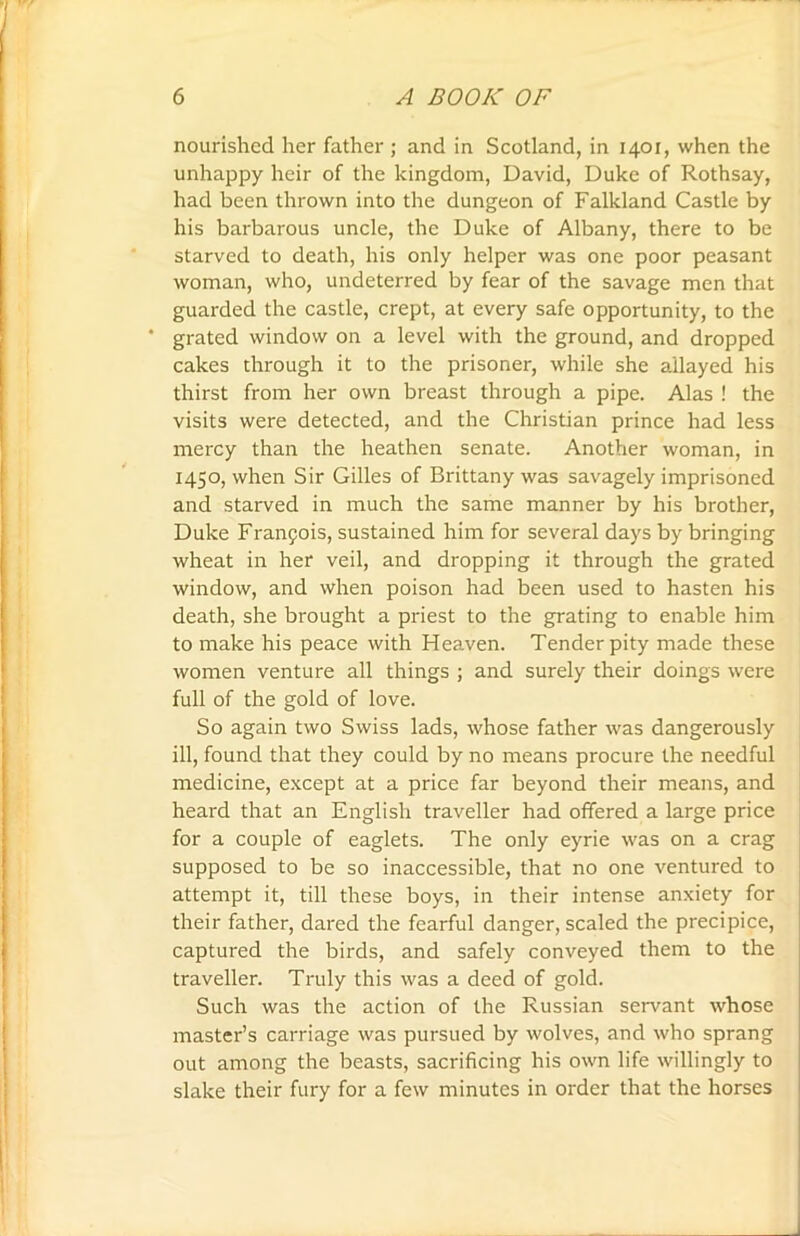 nourished her father ; and in Scotland, in 1401, when the unhappy heir of the kingdom, David, Duke of Rothsay, had been thrown into the dungeon of Falkland Castle by his barbarous uncle, the Duke of Albany, there to be starved to death, his only helper was one poor peasant woman, who, undeterred by fear of the savage men that guarded the castle, crept, at every safe opportunity, to the ' grated window on a level with the ground, and dropped cakes through it to the prisoner, while she allayed his thirst from her own breast through a pipe. Alas ! the visits were detected, and the Christian prince had less mercy than the heathen senate. Another woman, in 1450, when Sir Gilles of Brittany was savagely imprisoned and starved in much the same manner by his brother, Duke Franpois, sustained him for several days by bringing wheat in her veil, and dropping it through the grated window, and when poison had been used to hasten his death, she brought a priest to the grating to enable him to make his peace with Heaven. Tender pity made these women venture all things ; and surely their doings were full of the gold of love. So again two Swiss lads, whose father was dangerously ill, found that they could by no means procure the needful medicine, except at a price far beyond their means, and heard that an English traveller had offered a large price for a couple of eaglets. The only eyrie was on a crag supposed to be so inaccessible, that no one ventured to attempt it, till these boys, in their intense anxiety for their father, dared the fearful danger, scaled the precipice, captured the birds, and safely conveyed them to the traveller. Truly this was a deed of gold. Such was the action of the Russian servant whose master’s carriage was pursued by wolves, and who sprang out among the beasts, sacrificing his own life willingly to slake their fury for a few minutes in order that the horses