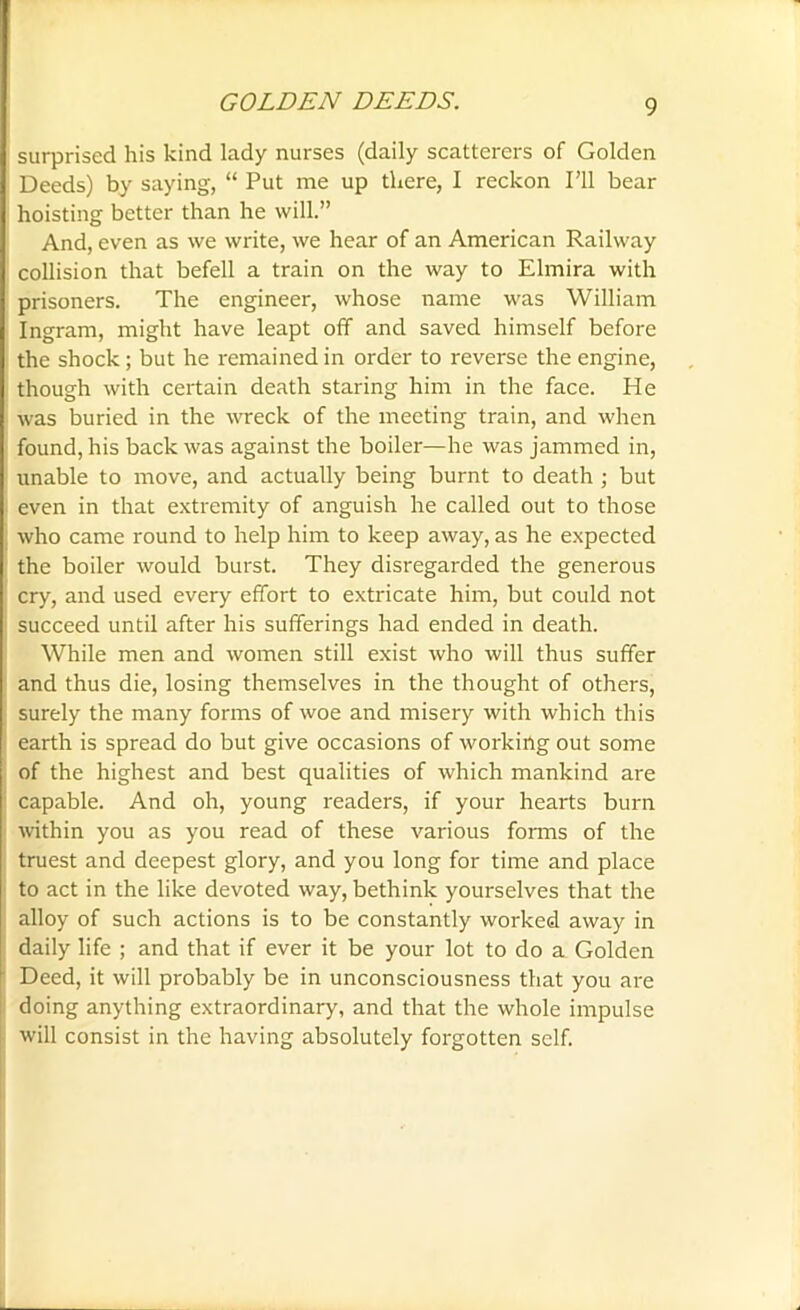 surprised his kind lady nurses (daily scatterers of Golden Deeds) by saying, “ Put me up there, I reckon I'll bear hoisting better than he will.” And, even as we write, we hear of an American Railway collision that befell a train on the way to Elmira with prisoners. The engineer, whose name was William Ingram, might have leapt off and saved himself before the shock; but he remained in order to reverse the engine, though with certain death staring him in the face. He was buried in the wreck of the meeting train, and when found, his back was against the boiler—he was jammed in, unable to move, and actually being burnt to death ; but even in that extremity of anguish he called out to those who came round to help him to keep away, as he expected the boiler would burst. They disregarded the generous cry, and used every effort to extricate him, but could not succeed until after his sufferings had ended in death. While men and women still exist who will thus suffer and thus die, losing themselves in the thought of others, surely the many forms of woe and misery with which this earth is spread do but give occasions of working out some of the highest and best qualities of which mankind are capable. And oh, young readers, if your hearts burn within you as you read of these various forms of the truest and deepest glory, and you long for time and place to act in the like devoted way, bethink yourselves that the alloy of such actions is to be constantly worked away in daily life ; and that if ever it be your lot to do a Golden Deed, it will probably be in unconsciousness that you are doing anything extraordinary, and that the whole impulse will consist in the having absolutely forgotten self.