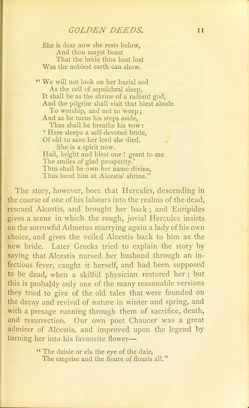 She is dear now she rests below, And thou mayst boast That the bride thou hast lost Was the noblest earth can show. “We will not look on her burial sod As the cell of sepulchral sleep, It shall be as the shrine of a radiant god, And the pilgrim shall visit that blest abode To worship, and not to weep; And as he turns his steps aside, Thus shall he breathe his vow : * Here sleeps a self-devoted bride, Of old to save her lord she died. She is a spirit now. Hail, bright and blest one ! grant to me The smiles of glad prosperity.’ Thus shall he own her name divine, Thus bend him at Alcestis’ shrine.” The story, however, bore that Hercules, descending in the course of one of his labours into the realms of the dead, rescued Alcestis, and brought her back ; and Euripides gives a scene in which the rough, jovial Hercules insists on the sorrowful Admetus marrying again a lady of his own choice, and gives the veiled Alcestis back to him as the new bride. Later Greeks tried to explain the story by saying that Alcestis nursed her husband through an in- fectious fever, caught it herself, and had been supposed to be dead, when a skilful physician restored her ; but this is probably only one of the many reasonable versions they tried to give of the old tales that were founded on the decay and revival of nature in winter and spring, and with a presage running through them of sacrifice, death, and resurrection. Our own poet Chaucer was a great admirer of Alcestis, and improved upon the legend by turning her into his favourite flower— “ The daisie or els the eye of the daie, The emprise and the floure of flouris all.”