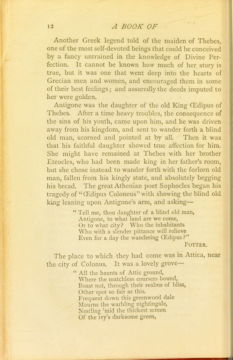 Another Greek legend told of the maiden of Thebes, one of the most self-devoted beings that could be conceived by a fancy untrained in the knowledge of Divine Per- fection. It cannot be known how much of her. story is true, but it was one that went deep into the hearts of Grecian men and women, and encouraged them in some of their best feelings; and assuredly the deeds imputed to her were golden. Antigone was the daughter of the old King CEdipus of Thebes. After a time heavy troubles, the consequence of the sins of his youth, came upon him, and he was driven away from his kingdom, and sent to wander forth a blind old man, scorned and pointed at by all. Then it was that his faithful daughter showed true affection for him. She might have remained at Thebes with her brother Eteocles, who had been made king in her father’s room, but she chose instead to wander forth with the forlorn old man, fallen from his kingly state, and absolutely begging his bread. The great Athenian poet Sophocles began his tragedy of “ CEdipus Coloneus” with showing the blind old king leaning upon Antigone’s arm, and asking— “ Tell me, thou daughter of a blind old man, Antigone, to what land are we come, Or to what city ? Who the inhabitants Who with a slender pittance will relieve Even for a day the wandering CEdipus?” Potter. The place to which they had come was in Attica, near the city of Colonus. It was a lovely grove— “ All the haunts of Attic ground, Where the matchless coursers bound, Boast not, through their realms of bliss, Other spot so fair as this. Frequent down this greenwood dale Mourns the warbling nightingale, Nestling ’mid the thickest screen Of the ivy’s darksome green,