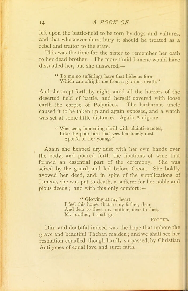 left upon the battle-field to be torn by dogs and vultures, and that whosoever durst bury it should be treated as a rebel and traitor to the state. This was the time for the sister to remember her oath to her dead brother. The more timid Ismene would have dissuaded her, but she answered,— “Tome no sufferings have that hideous form Which can affright me from a glorious death.'’ And she crept forth by night, amid all the horrors of the deserted field of battle, and herself covered with loose earth the corpse of Polynices. The barbarous uncle caused it to be taken up and again exposed, and a watch was set at some little distance. Again Antigone “Was seen, lamenting shrill with plaintive notes, Like the poor bird that sees her lonely nest Spoil’d of her young.” Again she heaped dry dust with her own hands over the body, and poured forth the libations of wine that formed an essential part of the ceremony. She was seized by the guard, and led before Creon. She boldly avowed her deed, and, in spite of the supplications of I smene, she was put to death, a sufferer for her noble and pious deeds ; and with this only comfort “ Glowing at my heart I feel this hope, that to my father, dear And dear to thee, my mother, dear to thee, My brother, I shall go. ” Potter. Dim and doubtful indeed was the hope that upbore the grave and beautiful Theban maiden; and we shall see her resolution equalled, though hardly surpassed, by Christian Antigones of equal love and surer faith.