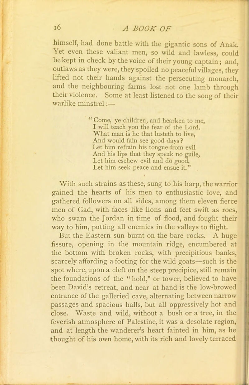 himself, had done battle with the gigantic sons of Anak. Yet even these valiant men, so wild and lawless, could be kept in check by the voice of their young captain; and, outlaws as they were, they spoiled no peaceful villages, they lifted not their hands against the persecuting monarch, and the neighbouring farms lost not one lamb through their violence. Some at least listened to the song of their warlike minstrel:— “ Come, ye children, and hearken to me, I will teach you the fear of the Lord. What man is he that lusteth to live, And would fain see good days ? Let him refrain his tongue from evil And his lips that they speak no guile, Let him eschew evil and do good. Let him seek peace and ensue it.” With such strains as these, sung to his harp, the warrior gained the hearts of his men to enthusiastic love, and gathered followers on all sides, among them eleven fierce men of Gad, with faces like lions and feet swift as roes, who swam the Jordan in time of flood, and fought their way to him, putting all enemies in the valleys to flight. But the Eastern sun burnt on the bare rocks. A huge fissure, opening in the mountain ridge, encumbered at the bottom with broken rocks, with precipitious banks, scarcely affording a footing for the wild goats—such is the spot where, upon a cleft on the steep precipice, still remain the foundations of the “ hold,” or tower, believed to have been David’s retreat, and near at hand is the low-browed entrance of the galleried cave, alternating between narrow passages and spacious halls, but all oppressively hot and close. Waste and wild, without a bush or a tree, in the feverish atmosphere of Palestine, it was a desolate region, and at length the wanderer’s heart fainted in him, as he thought of his own home, with its rich and lovely terraced