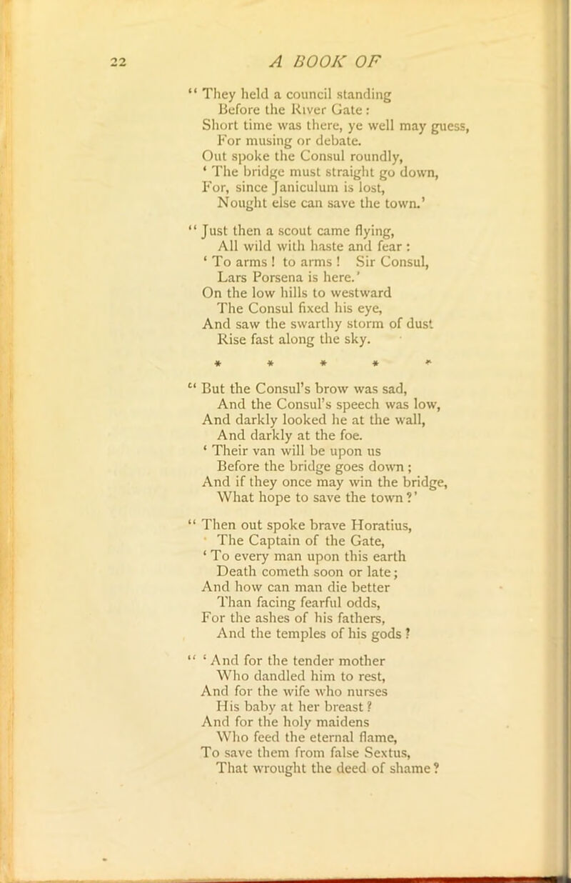 “ They held a council standing Before the River Gate: Short time was there, ye well may guess, For musing or debate. Out spoke the Consul roundly, ‘ The bridge must straight go down, For, since Janiculum is lost, Nought else can save the town.’ “Just then a scout came flying, All wild with haste and fear : ‘ To arms ! to arms ! Sir Consul, Lars Porsena is here.' On the low hills to westward The Consul fixed his eye, And saw the swarthy storm of dust Rise fast along the sky. * * * » *■ c‘ But the Consul’s brow was sad, And the Consul’s speech was low, And darkly looked he at the wall, And darkly at the foe. ‘ Their van will be upon us Before the bridge goes down ; And if they once may win the bridge, What hope to save the town ? ’ “ Then out spoke brave Horatius, The Captain of the Gate, ‘ To every man upon this earth Death cometh soon or late; And how can man die better Than facing fearful odds, For the ashes of his fathers, And the temples of his gods ? “ ‘ And for the tender mother Who dandled him to rest, And for the wife who nurses His baby at her breast ? And for the holy maidens Who feed the eternal flame, To save them from false Sextus, That wrought the deed of shame ?