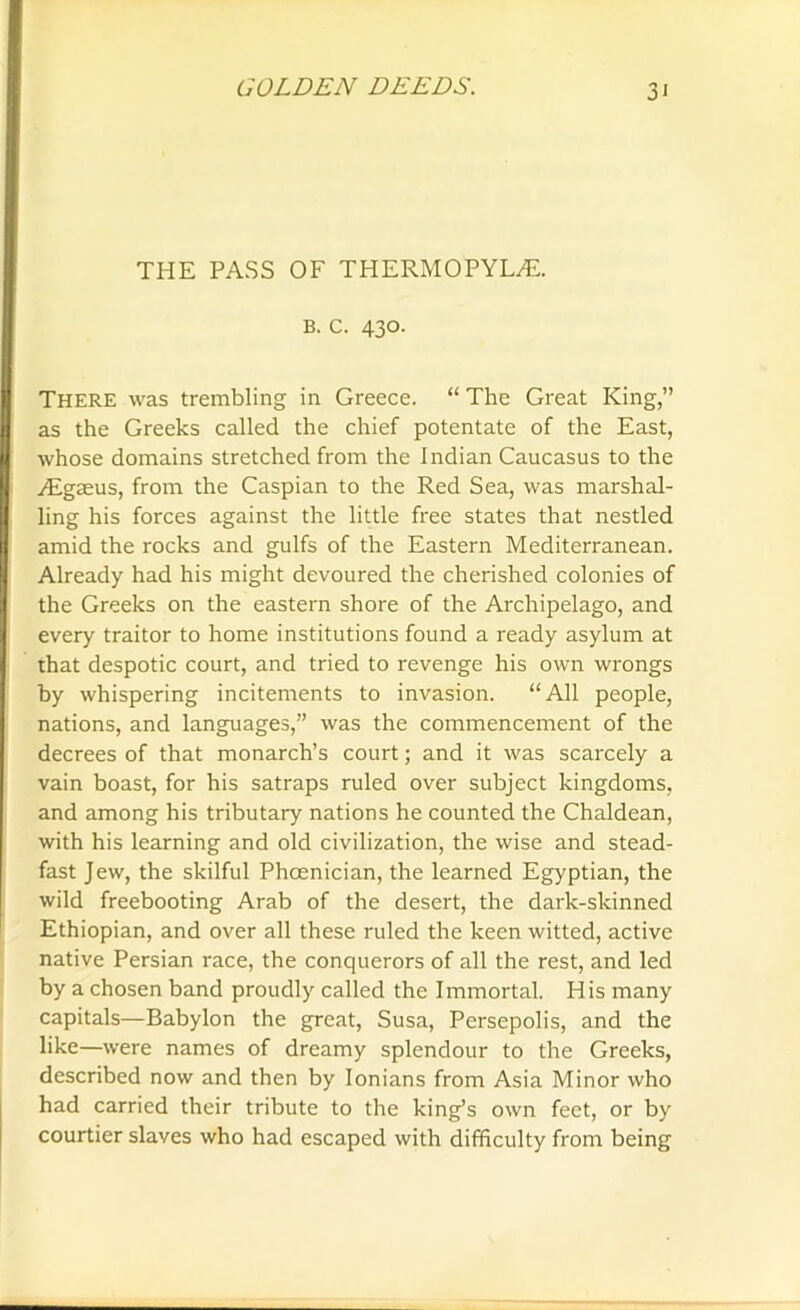 THE PASS OF THERMOPYLAE. B. c. 430. There was trembling in Greece. “ The Great King,” as the Greeks called the chief potentate of the East, whose domains stretched from the Indian Caucasus to the ^Egseus, from the Caspian to the Red Sea, was marshal- ling his forces against the little free states that nestled amid the rocks and gulfs of the Eastern Mediterranean. Already had his might devoured the cherished colonies of the Greeks on the eastern shore of the Archipelago, and every traitor to home institutions found a ready asylum at that despotic court, and tried to revenge his own wrongs by whispering incitements to invasion. “All people, nations, and languages,” was the commencement of the decrees of that monarch’s court; and it was scarcely a vain boast, for his satraps ruled over subject kingdoms, and among his tributary nations he counted the Chaldean, with his learning and old civilization, the wise and stead- fast Jew, the skilful Phoenician, the learned Egyptian, the wild freebooting Arab of the desert, the dark-skinned Ethiopian, and over all these ruled the keen witted, active native Persian race, the conquerors of all the rest, and led by a chosen band proudly called the Immortal. His many capitals—Babylon the great, Susa, Persepolis, and the like—were names of dreamy splendour to the Greeks, described now and then by Ionians from Asia Minor who had carried their tribute to the king’s own feet, or by courtier slaves who had escaped with difficulty from being