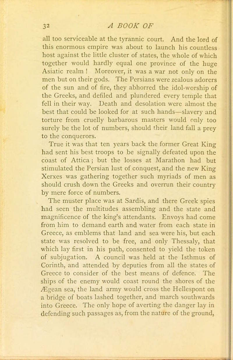 all too serviceable at the tyrannic court. And the lord of this enormous empire was about to launch his countless host against the little cluster of states, the whole of which together would hardly equal one province of the huge Asiatic realm ! Moreover, it was a war not only on the men but on their gods. The Persians were zealous adorers of the sun and of fire, they abhorred the idol-worship of the Greeks, and defiled and plundered every temple that fell in their way. Death and desolation were almost the best that could be looked for at such hands—slavery and torture from cruelly barbarous masters would only too surely be the lot of numbers, should their land fall a prey to the conquerors. True it was that ten years back the former Great King had sent his best troops to be signally defeated upon the coast of Attica; but the losses at Marathon had but stimulated the Persian lust of conquest, and the new King Xerxes was gathering together such myriads of men as should crush down the Greeks and overrun their country by mere force of numbers. The muster place was at Sardis, and there Greek spies had seen the multitudes assembling and the state and magnificence of the king’s attendants. Envoys had come from him to demand earth and water from each state in Greece, as emblems that land and sea were his, but each state was resolved to be free, and only Thessaly, that which lay first in his path, consented to yield the token of subjugation. A council was held at the Isthmus of Corinth, and attended by deputies from all the states of Greece to consider of the best means of defence. The ships of the enemy would coast round the shores of the Aegean sea, the land army would cross the Hellespont on a bridge of boats lashed together, and march southwards into Greece. The only hope of averting the danger lay in defending such passages as, from the nature of the ground,