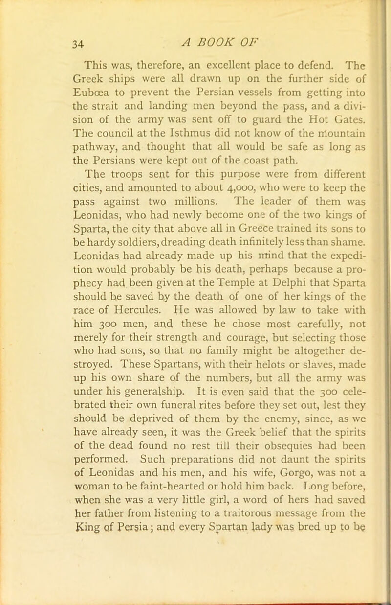 This was, therefore, an excellent place to defend. The Greek ships were all drawn up on the further side of Euboea to prevent the Persian vessels from getting into the strait and landing men beyond the pass, and a divi- sion of the army was sent off to guard the Hot Gates. The council at the Isthmus did not know of the mountain pathway, and thought that all would be safe as long as the Persians were kept out of the coast path. The troops sent for this purpose were from different cities, and amounted to about 4,000, who were to keep the pass against two millions. The leader of them was Leonidas, who had newly become one of the two kings of Sparta, the city that above all in Greece trained its sons to be hardy soldiers, dreading death infinitely less than shame. Leonidas had already made up his irtind that the expedi- tion would probably be his death, perhaps because a pro- phecy had been given at the Temple at Delphi that Sparta should be saved by the death of one of her kings of the race of Hercules. He was allowed by law to take with him 300 men, and these he chose most carefully, not merely for their strength and courage, but selecting those who had sons, so that no family might be altogether de- stroyed. These Spartans, with their helots or slaves, made up his own share of the numbers, but all the army was under his generalship. It is even said that the 300 cele- brated their own funeral rites before they set out, lest they should be deprived of them by the enemy, since, as we have already seen, it was the Greek belief that the spirits of the dead found no rest till their obsequies had been performed. Such preparations did not daunt the spirits of Leonidas and his men, and his wife, Gorgo, was not a woman to be faint-hearted or hold him back. Long before, when she was a very little girl, a word of hers had saved her father from listening to a traitorous message from the King of Persia; and every Spartan lady was bred up to be