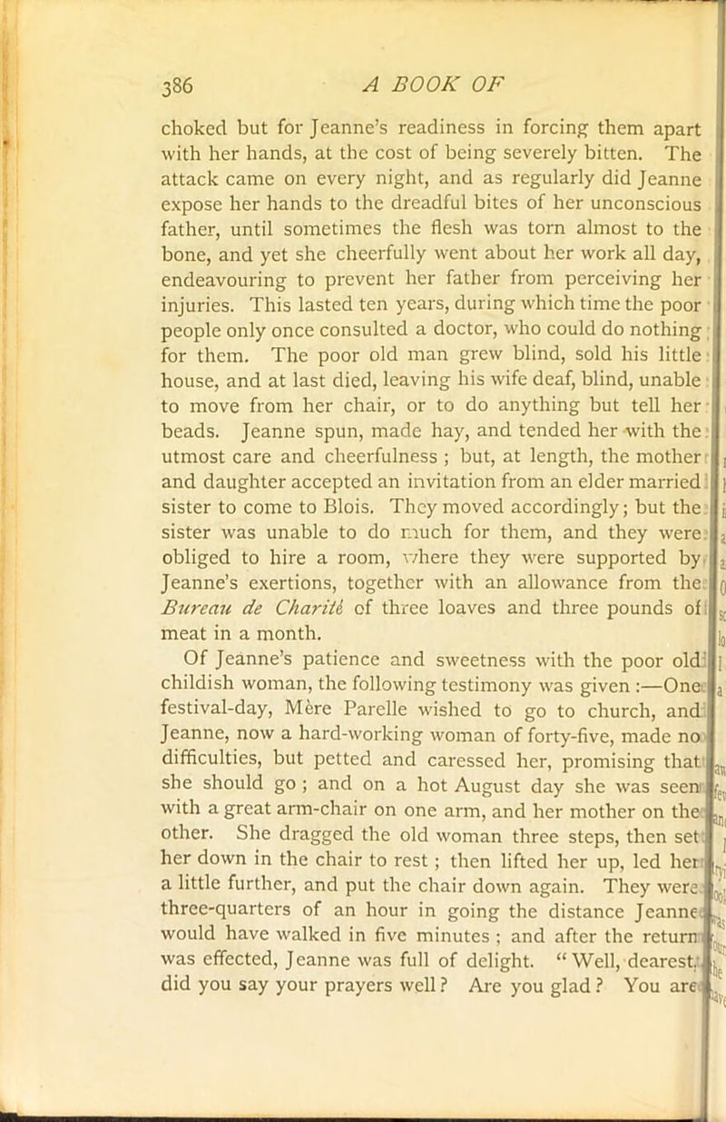 choked but for Jeanne’s readiness in forcing them apart with her hands, at the cost of being severely bitten. The attack came on every night, and as regularly did Jeanne expose her hands to the dreadful bites of her unconscious father, until sometimes the flesh was torn almost to the bone, and yet she cheerfully went about her work all day, endeavouring to prevent her father from perceiving her injuries. This lasted ten years, during which time the poor people only once consulted a doctor, who could do nothing for them. The poor old man grew blind, sold his little house, and at last died, leaving his wife deaf, blind, unable to move from her chair, or to do anything but tell her beads. Jeanne spun, made hay, and tended her with the utmost care and cheerfulness ; but, at length, the mother and daughter accepted an invitation from an elder married sister to come to Blois. They moved accordingly; but the sister was unable to do much for them, and they were obliged to hire a room, where they were supported by Jeanne’s exertions, together with an allowance from the Bureau de ChariU of three loaves and three pounds of meat in a month. Of Jeanne’s patience and sweetness with the poor old childish woman, the following testimony was given :—Onei festival-day, Mere Parelle wished to go to church, and Jeanne, now a hard-working woman of forty-five, made no difficulties, but petted and caressed her, promising that she should go ; and on a hot August day she was seenr with a great arm-chair on one arm, and her mother on the. other. She dragged the old woman three steps, then set her down in the chair to rest; then lifted her up, led her a little further, and put the chair down again. They were three-quarters of an hour in going the distance Jeanne would have walked in five minutes ; and after the return : was effected, Jeanne was full of delight. “ Well, dearest, did you say your prayers well ? Are you glad ? You are -