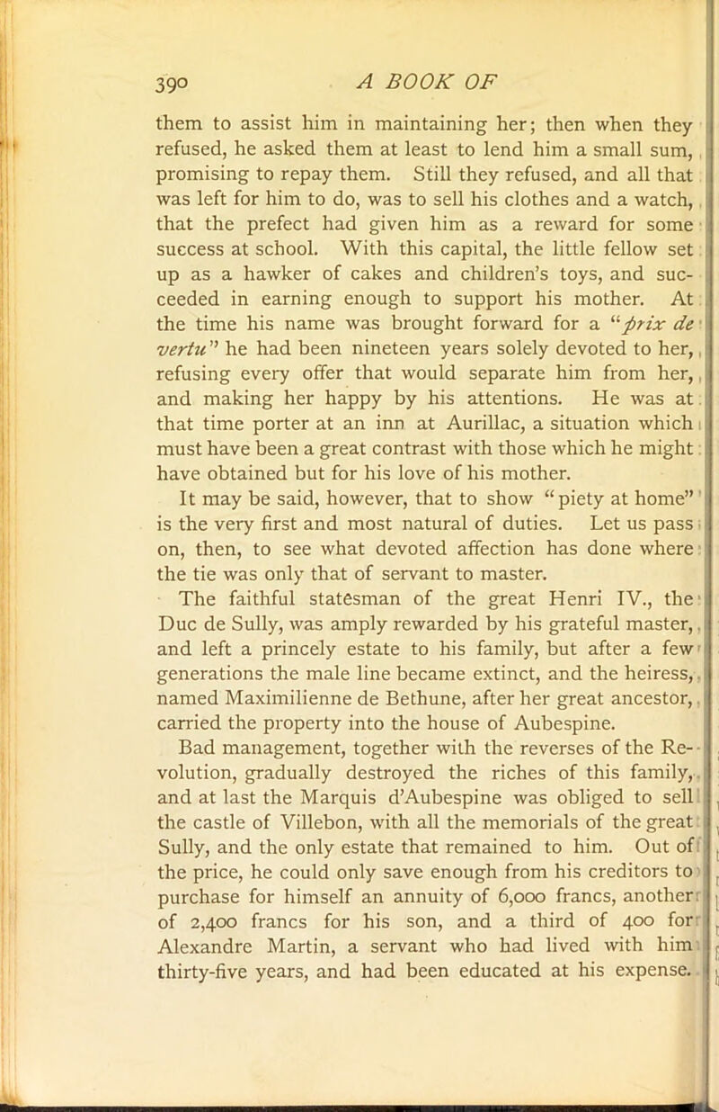 39° them to assist him in maintaining her; then when they refused, he asked them at least to lend him a small sum, promising to repay them. Still they refused, and all that was left for him to do, was to sell his clothes and a watch, that the prefect had given him as a reward for some success at school. With this capital, the little fellow set up as a hawker of cakes and children’s toys, and suc- ceeded in earning enough to support his mother. At the time his name was brought forward for a “firix de vertu ” he had been nineteen years solely devoted to her, refusing every offer that would separate him from her,, and making her happy by his attentions. He was at that time porter at an inn at Aurillac, a situation which i must have been a great contrast with those which he might have obtained but for his love of his mother. It may be said, however, that to show “ piety at home” is the very first and most natural of duties. Let us pass on, then, to see what devoted affection has done where the tie was only that of servant to master. The faithful statesman of the great Henri IV., the Due de Sully, was amply rewarded by his grateful master,. and left a princely estate to his family, but after a few' generations the male line became extinct, and the heiress,. named Maximilienne de Bethune, after her great ancestor,. carried the property into the house of Aubespine. Bad management, together with the reverses of the Re- volution, gradually destroyed the riches of this family, , and at last the Marquis d’Aubespine was obliged to sell I the castle of Villebon, with all the memorials of the great Sully, and the only estate that remained to him. Out of: the price, he could only save enough from his creditors to purchase for himself an annuity of 6,000 francs, another: of 2,400 francs for his son, and a third of 400 for Alexandre Martin, a servant who had lived with him thirty-five years, and had been educated at his expense.