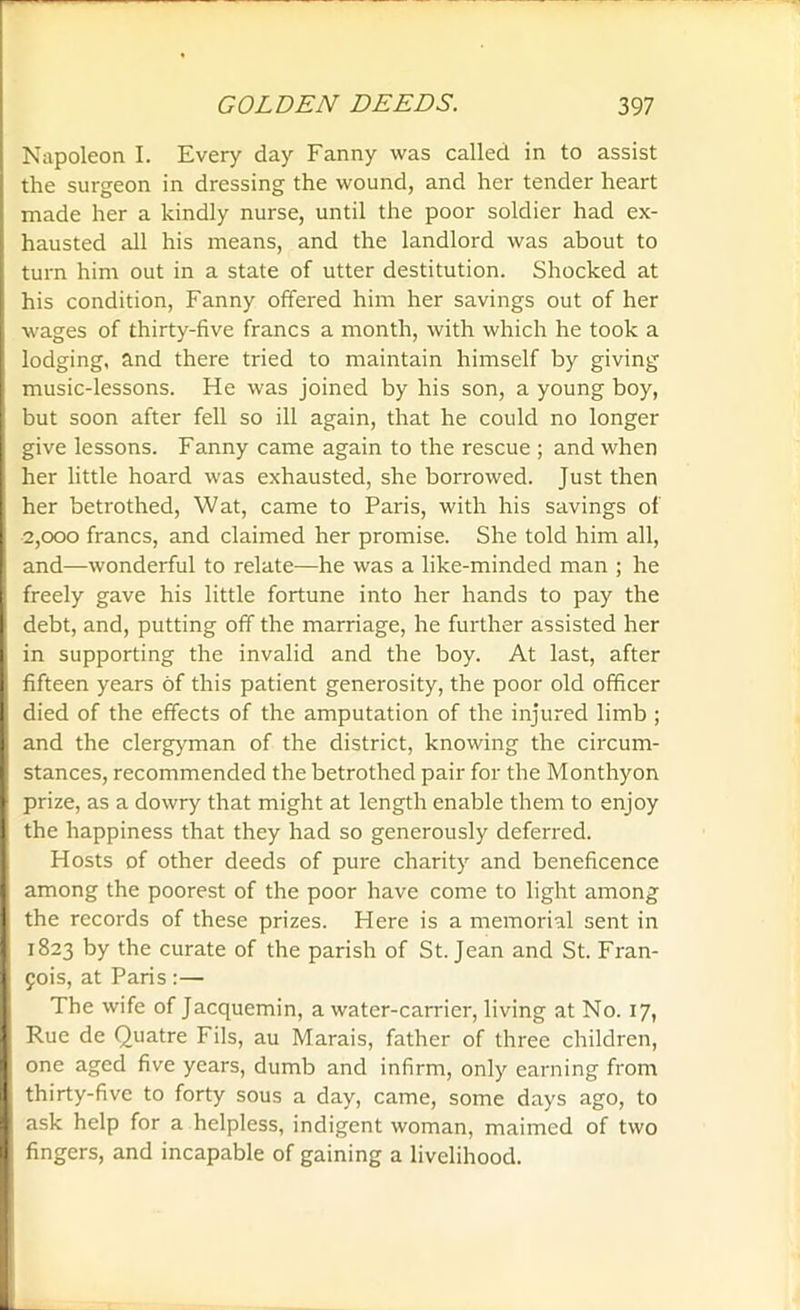 Napoleon I. Every day Fanny was called in to assist the surgeon in dressing the wound, and her tender heart made her a kindly nurse, until the poor soldier had ex- hausted all his means, and the landlord was about to turn him out in a state of utter destitution. Shocked at his condition, Fanny offered him her savings out of her wages of thirty-five francs a month, with which he took a lodging, and there tried to maintain himself by giving music-lessons. He was joined by his son, a young boy, but soon after fell so ill again, that he could no longer give lessons. Fanny came again to the rescue ; and when her little hoard was exhausted, she borrowed. Just then her betrothed, Wat, came to Paris, with his savings of 2,000 francs, and claimed her promise. She told him all, and—wonderful to relate—he was a like-minded man ; he freely gave his little fortune into her hands to pay the debt, and, putting off the marriage, he further assisted her in supporting the invalid and the boy. At last, after fifteen years of this patient generosity, the poor old officer died of the effects of the amputation of the injured limb ; and the clergyman of the district, knowing the circum- stances, recommended the betrothed pair for the Monthyon prize, as a dowry that might at length enable them to enjoy the happiness that they had so generously deferred. Hosts of other deeds of pure charity and beneficence among the poorest of the poor have come to light among I the records of these prizes. Here is a memorial sent in 1823 by the curate of the parish of St. Jean and St. Fran- cois, at Paris:— The wife of Jacquemin, a water-carrier, living at No. 17, Rue dc Quatre Fils, au Marais, father of three children, one aged five years, dumb and infirm, only earning from thirty-five to forty sous a day, came, some days ago, to ask help for a helpless, indigent woman, maimed of two fingers, and incapable of gaining a livelihood.