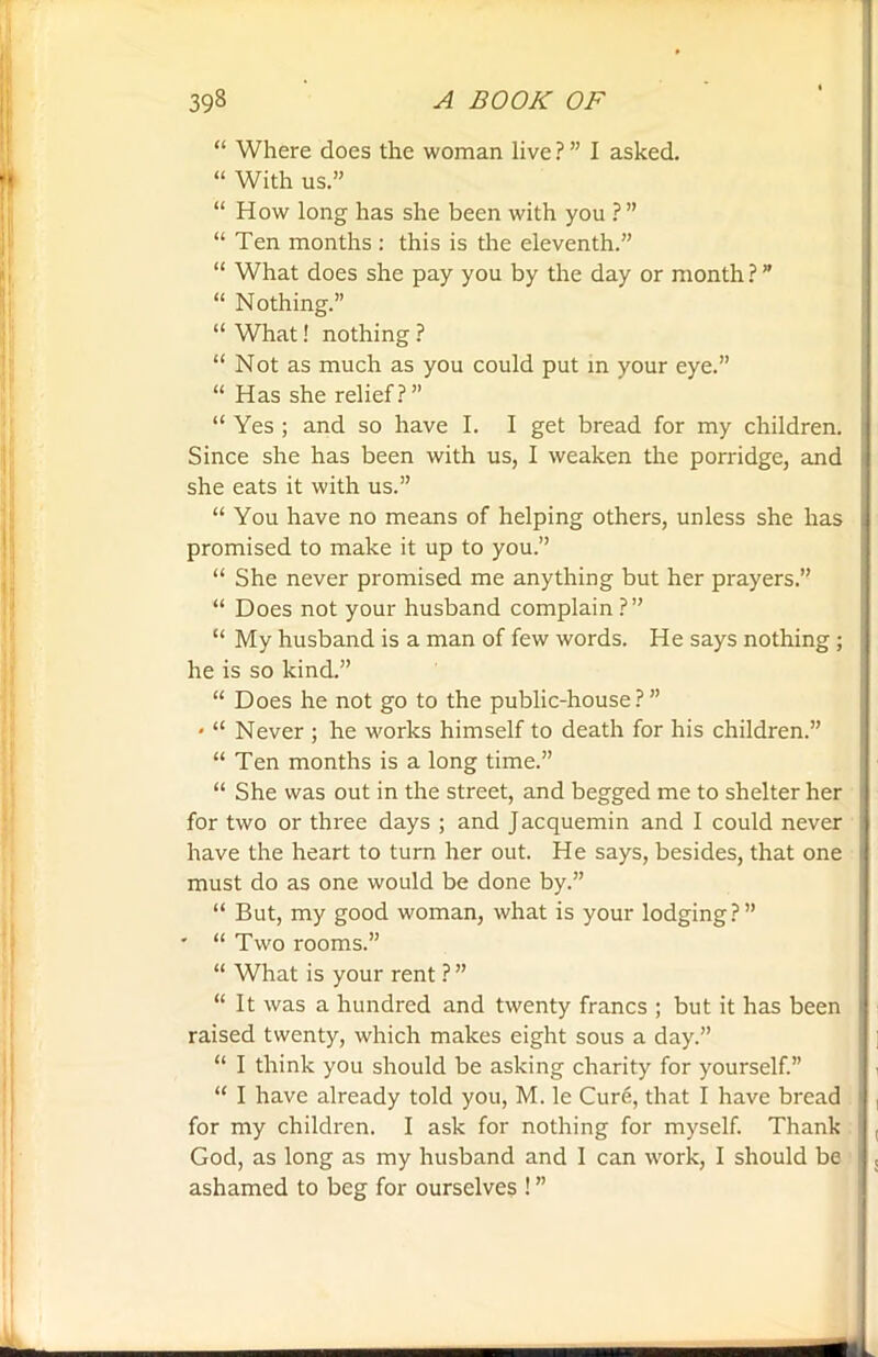 “ Where does the woman live ? ” I asked. “ With us.” “ How long has she been with you ? ” “ Ten months : this is the eleventh.” “ What does she pay you by the day or month ? ” “ Nothing.” “ What! nothing ? “ Not as much as you could put in your eye.” “ Has she relief?” “ Yes ; and so have I. I get bread for my children. Since she has been with us, I weaken the porridge, and she eats it with us.” “ You have no means of helping others, unless she has promised to make it up to you.” “ She never promised me anything but her prayers.” “ Does not your husband complain ?” “ My husband is a man of few words. He says nothing ; he is so kind.” “ Does he not go to the public-house?” * “ Never ; he works himself to death for his children.” “ Ten months is a long time.” “ She was out in the street, and begged me to shelter her for two or three days ; and Jacquemin and I could never have the heart to turn her out. He says, besides, that one must do as one would be done by.” “ But, my good woman, what is your lodging?” ' “ Two rooms.” “ What is your rent ? ” “ It was a hundred and twenty francs ; but it has been raised twenty, which makes eight sous a day.” “ I think you should be asking charity for yourself.” “ I have already told you, M. le Cure, that I have bread for my children. I ask for nothing for myself. Thank God, as long as my husband and I can work, I should be ashamed to beg for ourselves ! ”