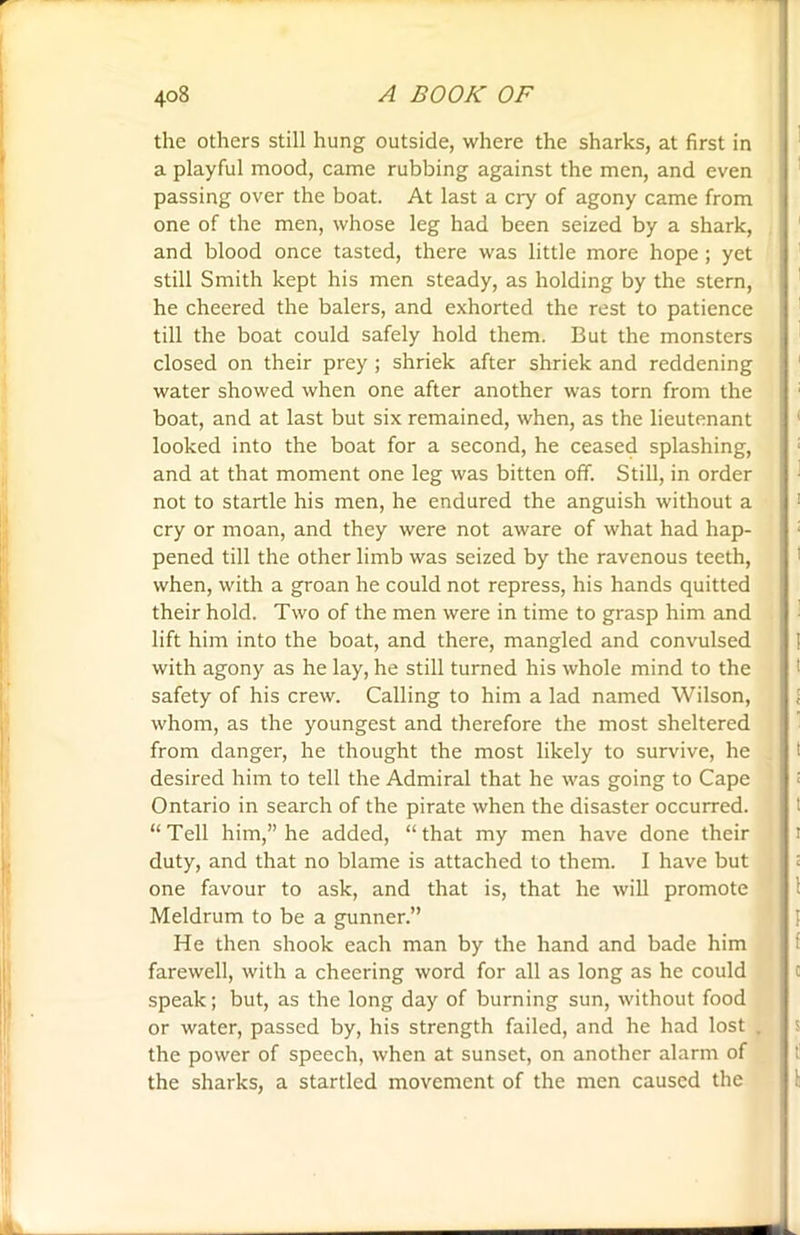 the others still hung outside, where the sharks, at first in a playful mood, came rubbing against the men, and even passing over the boat. At last a cry of agony came from one of the men, whose leg had been seized by a shark, and blood once tasted, there was little more hope; yet still Smith kept his men steady, as holding by the stern, he cheered the balers, and exhorted the rest to patience till the boat could safely hold them. But the monsters closed on their prey; shriek after shriek and reddening water showed when one after another was torn from the boat, and at last but six remained, when, as the lieutenant looked into the boat for a second, he ceased splashing, and at that moment one leg was bitten off. Still, in order not to startle his men, he endured the anguish without a cry or moan, and they were not aware of what had hap- pened till the other limb was seized by the ravenous teeth, when, with a groan he could not repress, his hands quitted their hold. Two of the men were in time to grasp him and lift him into the boat, and there, mangled and convulsed with agony as he lay, he still turned his whole mind to the safety of his crew. Calling to him a lad named Wilson, whom, as the youngest and therefore the most sheltered from danger, he thought the most likely to survive, he desired him to tell the Admiral that he was going to Cape Ontario in search of the pirate when the disaster occurred. “Tell him,” he added, “that my men have done their duty, and that no blame is attached to them. I have but one favour to ask, and that is, that he will promote Meldrum to be a gunner.” He then shook each man by the hand and bade him farewell, with a cheering word for all as long as he could speak; but, as the long day of burning sun, without food or water, passed by, his strength failed, and he had lost the power of speech, when at sunset, on another alarm of the sharks, a startled movement of the men caused the