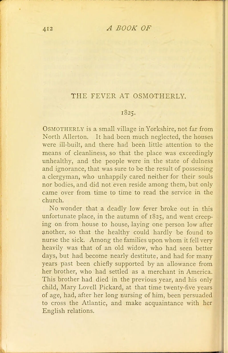 THE FEVER AT OSMOTHERLY. 1825. OSMOTHERLY is a small village in Yorkshire, not far from North Allerton. It had been much neglected, the houses were ill-built, and there had been little attention to the means of cleanliness, so that the place was exceedingly unhealthy, and the people were in the state of dulness and ignorance, that was sure to be the result of possessing a clergyman, who unhappily cared neither for their souls nor bodies, and did not even reside among them, but only came over from time to time to read the service in the church. No wonder that a deadly low fever broke out in this unfortunate place, in the autumn of 1825, and went creep- ing on from house to house, laying one person low after another, so that the healthy could hardly be found to nurse the sick. Among the families upon whom it fell very heavily was that of an old widow, who had seen better days, but had become nearly destitute, and had for many years past been chiefly supported by an allowance from her brother, who had settled as a merchant in America. This brother had died in the previous year, and his only child, Mary Lovell Pickard, at that time twenty-five years of age, had, after her long nursing of him, been persuaded to cross the Atlantic, and make acquaintance with her English relations.