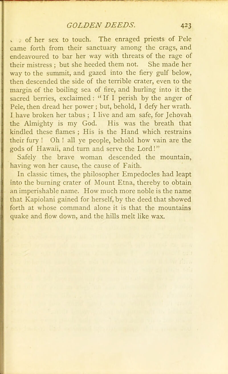 v of her sex to touch. The enraged priests of Pele came forth from their sanctuary among the crags, and endeavoured to bar her way with threats of the rage of their mistress ; but she heeded them not. She made her way to the summit, and gazed into the fiery gulf below, then descended the side of the terrible crater, even to the margin of the boiling sea of fire, and hurling into it the sacred berries, exclaimed: “ If I perish by the anger of Pele, then dread her power ; but, behold, I defy her wrath. I have broken her tabus ; I live and am safe, for Jehovah the Almighty is my God. His was the breath that kindled these flames ; His is the Hand which restrains their fury ! Oh ! all ye people, behold how vain are the gods of Hawaii, and turn and serve the Lord!” Safely the brave woman descended the mountain, having won her cause, the cause of Faith. In classic times, the philosopher Empedocles had leapt into the burning crater of Mount Etna, thereby to obtain an imperishable name. How much more noble is the name that Kapiolani gained for herself, by the deed that showed forth at whose command alone it is that the mountains quake and flow down, and the hills melt like wax.