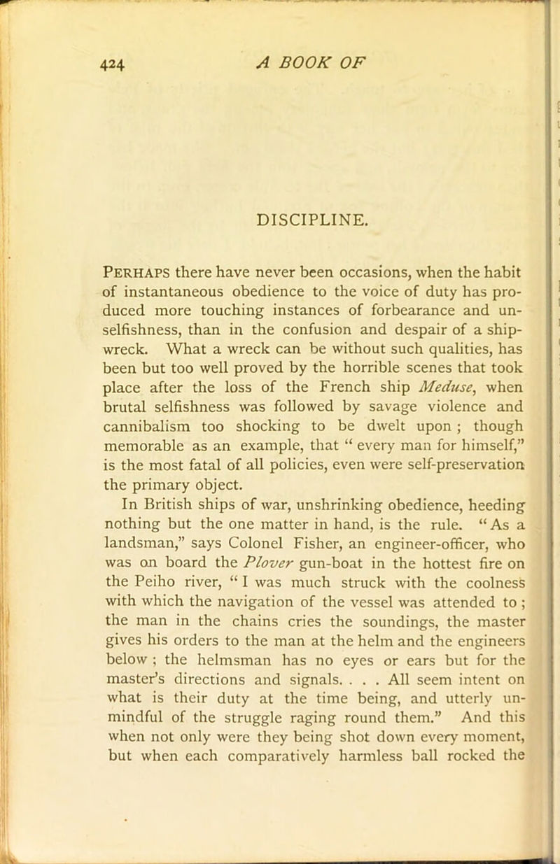 DISCIPLINE. Perhaps there have never been occasions, when the habit of instantaneous obedience to the voice of duty has pro- duced more touching instances of forbearance and un- selfishness, than in the confusion and despair of a ship- wreck. What a wreck can be without such qualities, has been but too well proved by the horrible scenes that took place after the loss of the French ship Meduse, when brutal selfishness was followed by savage violence and cannibalism too shocking to be dwelt upon ; though memorable as an example, that “ every man for himself,” is the most fatal of all policies, even were self-preservation the primary object. In British ships of war, unshrinking obedience, heeding nothing but the one matter in hand, is the rule. “As a landsman,” says Colonel Fisher, an engineer-officer, who was on board the Plover gun-boat in the hottest fire on the Peiho river, “ I was much struck with the coolness with which the navigation of the vessel was attended to ; the man in the chains cries the soundings, the master gives his orders to the man at the helm and the engineers below ; the helmsman has no eyes or ears but for the master’s directions and signals. . . . All seem intent on what is their duty at the time being, and utterly un- mindful of the struggle raging round them.” And this when not only were they being shot down every moment, but when each comparatively harmless ball rocked the