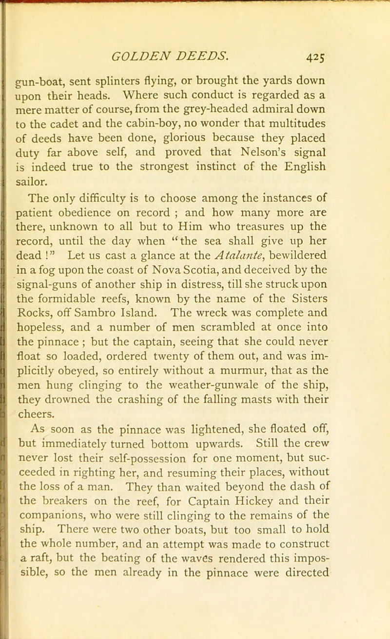 I gun-boat, sent splinters flying, or brought the yards down upon their heads. Where such conduct is regarded as a mere matter of course, from the grey-headed admiral down to the cadet and the cabin-boy, no wonder that multitudes j of deeds have been done, glorious because they placed I duty far above self, and proved that Nelson’s signal is indeed true to the strongest instinct of the English sailor. The only difficulty is to choose among the instances of patient obedience on record ; and how many more are there, unknown to all but to Him who treasures up the record, until the day when “the sea shall give up her dead ! ” Let us cast a glance at the A talante, bewildered in a fog upon the coast of Nova Scotia, and deceived by the signal-guns of another ship in distress, till she struck upon the formidable reefs, known by the name of the Sisters Rocks, off Sambro Island. The wreck was complete and hopeless, and a number of men scrambled at once into I the pinnace ; but the captain, seeing that she could never I float so loaded, ordered twenty of them out, and was im- I plicitly obeyed, so entirely without a murmur, that as the I men hung clinging to the weather-gunwale of the ship, I they drowned the crashing of the falling masts with their I cheers. As soon as the pinnace was lightened, she floated off, but immediately turned bottom upwards. Still the crew never lost their self-possession for one moment, but suc- ceeded in righting her, and resuming their places, without the loss of a man. They than waited beyond the dash of the breakers on the reef, for Captain Hickey and their companions, who were still clinging to the remains of the ship. There were two other boats, but too small to hold the whole number, and an attempt was made to construct a raft, but the beating of the waves rendered this impos- sible, so the men already in the pinnace were directed