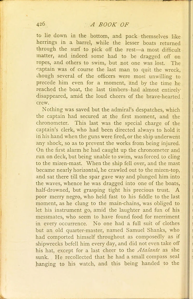 to lie down in the bottom, and pack themselves like herrings in a barrel, while the lesser boats returned through the surf to pick off the rest—a most difficult matter, and indeed some had to be dragged off on ropes, and others to swim, but not one was lost. The captain was of course the last man to quit the wreck, chough several of the officers were most unwilling to precede him even for a moment, and by the time he reached the boat, the last timbers had almost entirely disappeared, amid the loud cheers of the brave-hearted crew. Nothing was saved but the admiral’s despatches, which the captain had secured at the first moment, and the chronometer. This last was the special charge of the captain’s clerk, who had been directed always to hold it in his hand when the guns were fired, or the ship underwent any shock, so as to prevent the works from being injured. On the first alarm he had caught up the chronometer and run on deck, but being unable to swim, was forced to cling to the mizen-mast. When the ship fell over, and the mast became nearly horizontal, he crawled out to the mizen-top, and sat there till the spar gave way and plunged him into the waves, whence he was dragged into one of the boats, half-drowned, but grasping tight his precious trust. A poor merry negro, who held fast to his fiddle to the last moment, as he clung to the main-chains, was obliged to let his instrument go, amid the laughter and fun of his messmates, who seem to have found food for merriment in every occurrence. No one had a full suit of clothes but an old quarter-master, named Samuel Shanks, who had comported himself throughout as composedly as if shipwrecks befell him every day, and did not even take off his hat, except for a last cheer to the Atalante as she sunk. He recollected that he had a small compass seal hanging to his watch, and this being handed to the