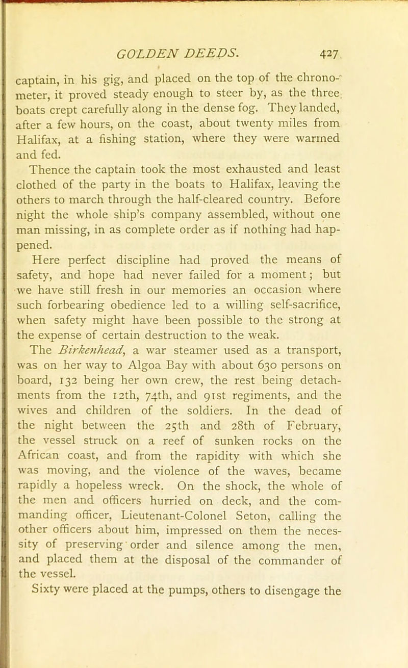 captain, in his gig, and placed on the top of the chrono-' meter, it proved steady enough to steer by, as the three boats crept carefully along in the dense fog. They landed, after a few hours, on the coast, about twenty miles from Halifax, at a fishing station, where they were warmed and fed. Thence the captain took the most exhausted and least clothed of the party in the boats to Halifax, leaving the others to march through the half-cleared country. Before night the whole ship’s company assembled, without one man missing, in as complete order as if nothing had hap- pened. Here perfect discipline had proved the means of safety, and hope had never failed for a moment; but we have still fresh in our memories an occasion where such forbearing obedience led to a willing self-sacrifice, when safety might have been possible to the strong at the expense of certain destruction to the weak. The Birkenhead, a war steamer used as a transport, was on her way to Algoa Bay with about 630 persons on board, 132 being her own crew, the rest being detach- ments from the 12th, 74th, and 91st regiments, and the wives and children of the soldiers. In the dead of the night between the 25th and 28th of February, the vessel struck on a reef of sunken rocks on the African coast, and from the rapidity with which she was moving, and the violence of the waves, became rapidly a hopeless wreck. On the shock, the whole of the men and officers hurried on deck, and the com- manding officer, Lieutenant-Colonel Seton, calling the other officers about him, impressed on them the neces- sity of preserving order and silence among the men, and placed them at the disposal of the commander of the vessel. Sixty were placed at the pumps, others to disengage the