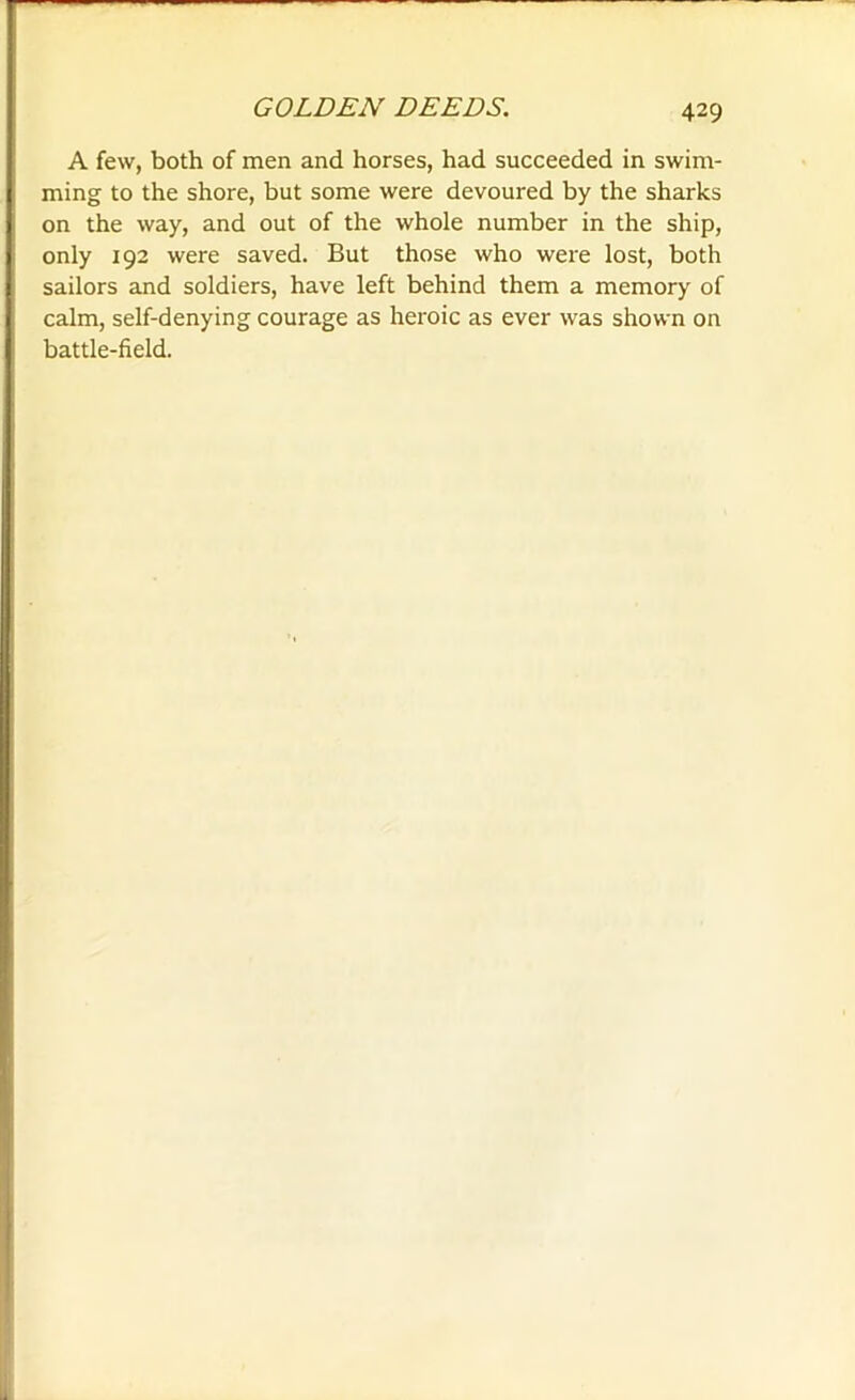 A few, both of men and horses, had succeeded in swim- ming to the shore, but some were devoured by the sharks on the way, and out of the whole number in the ship, only 192 were saved. But those who were lost, both sailors and soldiers, have left behind them a memory of calm, self-denying courage as heroic as ever was shown on battle-field.