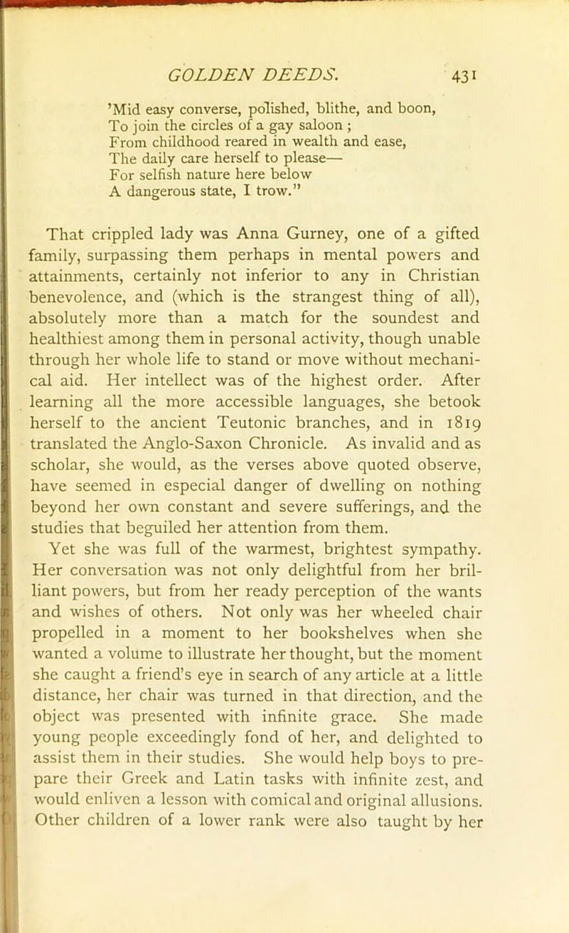 ’Mid easy converse, polished, blithe, and boon, To join the circles of a gay saloon ; From childhood reared in wealth and ease, The daily care herself to please— For selfish nature here below A dangerous state, I trow.” That crippled lady was Anna Gurney, one of a gifted family, surpassing them perhaps in mental powers and attainments, certainly not inferior to any in Christian benevolence, and (which is the strangest thing of all), absolutely more than a match for the soundest and healthiest among them in personal activity, though unable through her whole life to stand or move without mechani- cal aid. Her intellect was of the highest order. After learning all the more accessible languages, she betook herself to the ancient Teutonic branches, and in 1819 translated the Anglo-Saxon Chronicle. As invalid and as scholar, she would, as the verses above quoted observe, have seemed in especial danger of dwelling on nothing beyond her own constant and severe sufferings, and the studies that beguiled her attention from them. Yet she was full of the warmest, brightest sympathy. Her conversation was not only delightful from her bril- liant powers, but from her ready perception of the wants and -wishes of others. Not only was her wheeled chair propelled in a moment to her bookshelves when she wanted a volume to illustrate her thought, but the moment she caught a friend’s eye in search of any article at a little distance, her chair was turned in that direction, and the object was presented with infinite grace. She made young people exceedingly fond of her, and delighted to assist them in their studies. She would help boys to pre- pare their Greek and Latin tasks with infinite zest, and would enliven a lesson with comical and original allusions. Other children of a lower rank were also taught by her