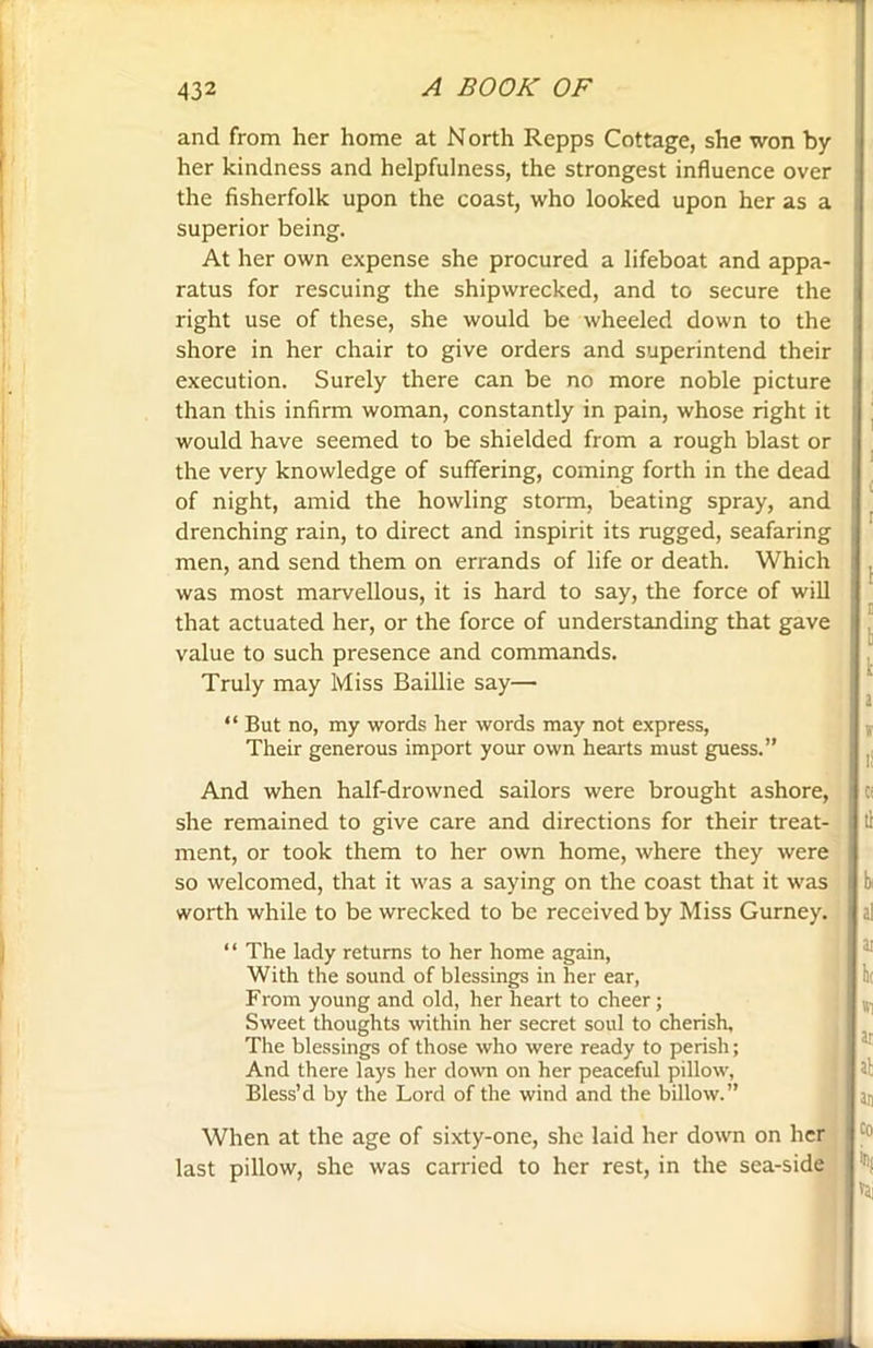 and from her home at North Repps Cottage, she won by her kindness and helpfulness, the strongest influence over the fisherfolk upon the coast, who looked upon her as a superior being. At her own expense she procured a lifeboat and appa- ratus for rescuing the shipwrecked, and to secure the right use of these, she would be wheeled down to the shore in her chair to give orders and superintend their execution. Surely there can be no more noble picture than this infirm woman, constantly in pain, whose right it would have seemed to be shielded from a rough blast or the very knowledge of suffering, coming forth in the dead of night, amid the howling storm, beating spray, and drenching rain, to direct and inspirit its rugged, seafaring men, and send them on errands of life or death. Which was most marvellous, it is hard to say, the force of will that actuated her, or the force of understanding that gave value to such presence and commands. Truly may Miss Baillie say— “ But no, my words her words may not express, Their generous import your own hearts must guess.” And when half-drowned sailors were brought ashore, she remained to give care and directions for their treat- ment, or took them to her own home, where they were so welcomed, that it was a saying on the coast that it was worth while to be wrecked to be received by Miss Gurney. ‘ ‘ The lady returns to her home again, With the sound of blessings in her ear, From young and old, her heart to cheer ; Sweet thoughts within her secret soul to cherish. The blessings of those who were ready to perish; And there lays her down on her peaceful pillow, Bless’d by the Lord of the wind and the billow.” When at the age of sixty-one, she laid her down on her last pillow, she was carried to her rest, in the sea-side