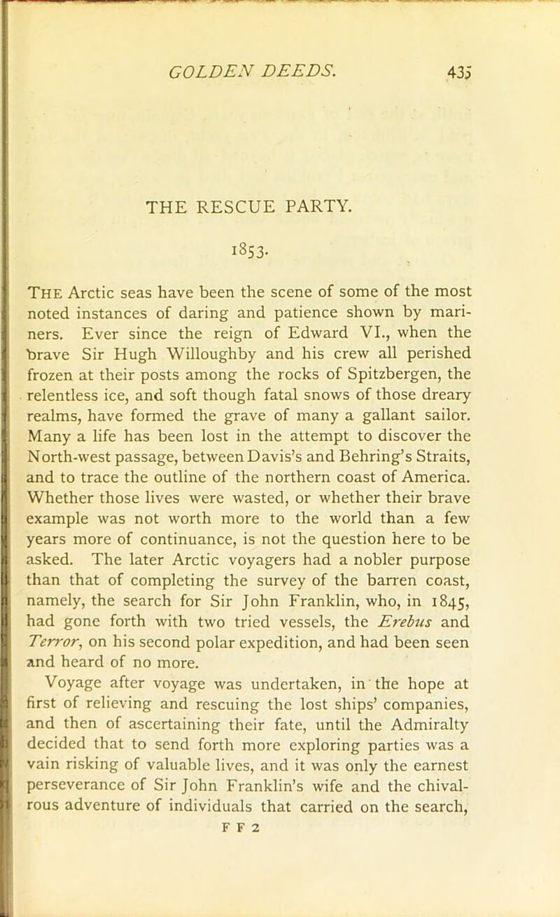 THE RESCUE PARTY. 1853. The Arctic seas have been the scene of some of the most noted instances of daring and patience shown by mari- ners. Ever since the reign of Edward VI., when the 1 brave Sir Hugh Willoughby and his crew all perished | frozen at their posts among the rocks of Spitzbergen, the ■ relentless ice, and soft though fatal snows of those dreary realms, have formed the grave of many a gallant sailor. Many a life has been lost in the attempt to discover the North-west passage, between Davis’s and Behring’s Straits, I and to trace the outline of the northern coast of America. I Whether those lives were wasted, or whether their brave I example was not worth more to the world than a few U years more of continuance, is not the question here to be I asked. The later Arctic voyagers had a nobler purpose 1 than that of completing the survey of the barren coast, n namely, the search for Sir John Franklin, who, in 1845, |; had gone forth with two tried vessels, the Erebus and Terror, on his second polar expedition, and had been seen li and heard of no more. Voyage after voyage was undertaken, in the hope at first of relieving and rescuing the lost ships’ companies, and then of ascertaining their fate, until the Admiralty decided that to send forth more exploring parties was a ■ vain risking of valuable lives, and it was only the earnest perseverance of Sir John Franklin’s wife and the chival- rous adventure of individuals that carried on the search, F f 2