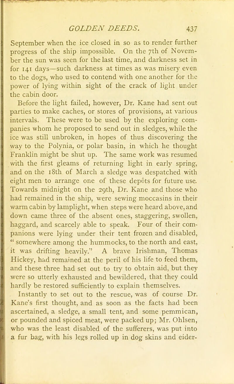 September when the ice closed in so as to render further progress of the ship impossible. On the 7th of Novem- ber the sun was seen for the last time, and darkness set in for 141 days—such darkness at times as was misery even to the dogs, who used to contend with one another for the power of lying within sight of the crack of light under the cabin door. Before the light failed, however, Dr. Kane had sent out parties to make caches, or stores of provisions, at various intervals. These were to be used by the exploring com- panies whom he proposed to send out in sledges, while the ice was still unbroken, in hopes of thus discovering the way to the Polynia, or polar basin, in which he thought Franklin might be shut up. The same work was resumed with the first gleams of returning light in early spring, and on the 18th of March a sledge was despatched with eight men to arrange one of these depots for future use. Towards midnight on the 29th, Dr. Kane and those who had remained in the ship, were sewing moccasins in their warm cabin by lamplight, when steps were heard above, and down came three of the absent ones, staggering, swollen, haggard, and scarcely able to speak. Four of their com- panions were lying under their tent frozen and disabled, “ somewhere among the hummocks, to the north and east, it was drifting heavily.” A brave Irishman, Thomas Hickey, had remained at the peril of his life to feed them, and these three had set out to try to obtain aid, but they were so utterly exhausted and bewildered, that they could hardly be restored sufficiently to explain themselves. Instantly to set out to the rescue, was of course Dr. Kane’s first thought, and as soon as the facts had been ascertained, a sledge, a small tent, and some pemmican, or pounded and spiced meat, were packed up; Mr. Ohlsen, who was the least disabled of the sufferers, was put into a fur bag, with his legs rolled up in dog skins and eider-
