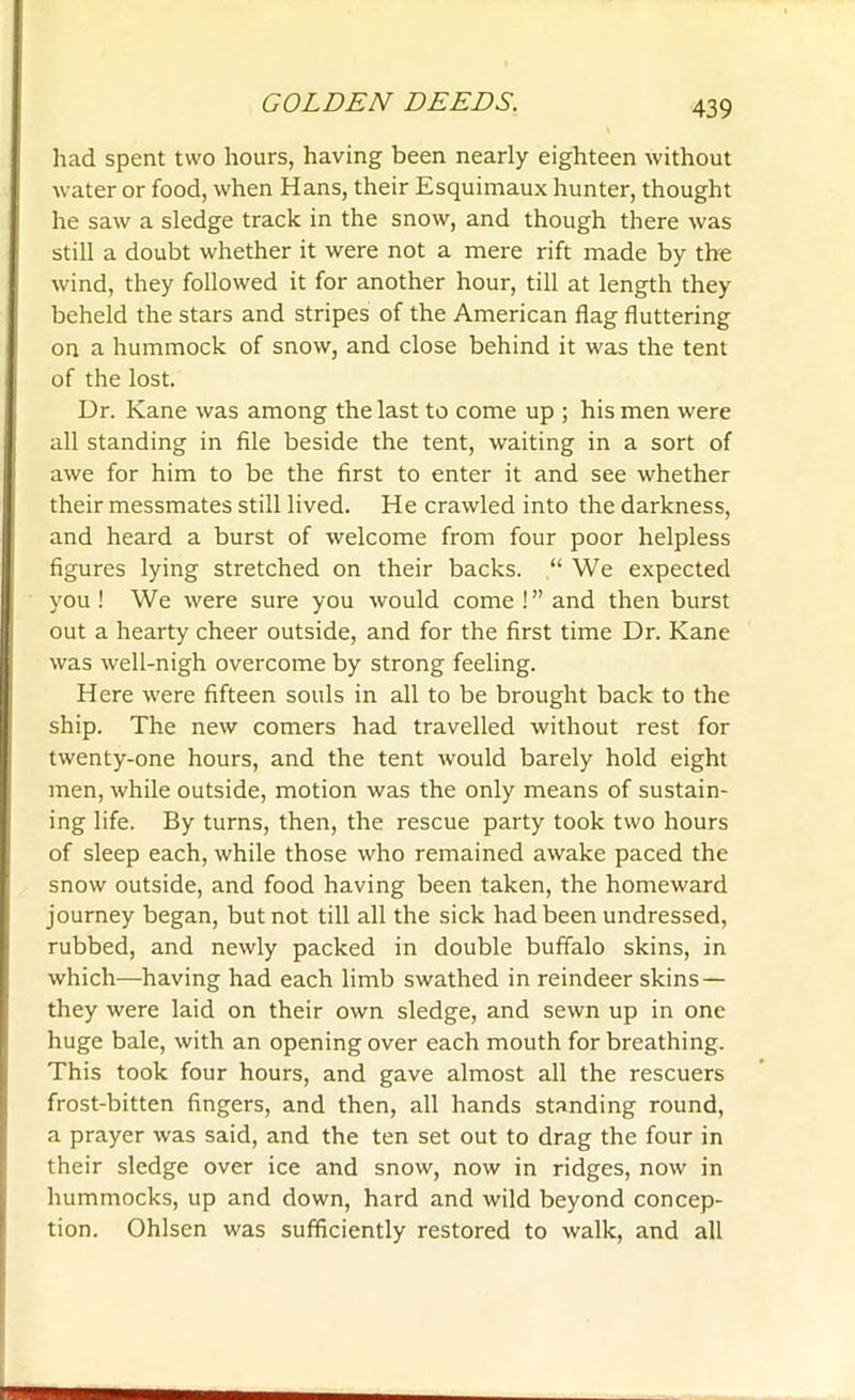 had spent two hours, having been nearly eighteen without water or food, when Hans, their Esquimaux hunter, thought he saw a sledge track in the snow, and though there was still a doubt whether it were not a mere rift made by the wind, they followed it for another hour, till at length they beheld the stars and stripes of the American flag fluttering on a hummock of snow, and close behind it was the tent of the lost. Ur. Kane was among the last to come up ; his men were all standing in file beside the tent, waiting in a sort of awe for him to be the first to enter it and see whether their messmates still lived. He crawled into the darkness, and heard a burst of welcome from four poor helpless figures lying stretched on their backs. “We expected you! We were sure you would come!” and then burst out a hearty cheer outside, and for the first time Dr. Kane was well-nigh overcome by strong feeling. Here were fifteen souls in all to be brought back to the ship. The new comers had travelled without rest for twenty-one hours, and the tent would barely hold eight men, while outside, motion was the only means of sustain- ing life. By turns, then, the rescue party took two hours of sleep each, while those who remained awake paced the snow outside, and food having been taken, the homeward journey began, but not till all the sick had been undressed, rubbed, and newly packed in double buffalo skins, in which—having had each limb swathed in reindeer skins — they were laid on their own sledge, and sewn up in one huge bale, with an opening over each mouth for breathing. This took four hours, and gave almost all the rescuers frost-bitten fingers, and then, all hands standing round, a prayer was said, and the ten set out to drag the four in their sledge over ice and snow, now in ridges, now in hummocks, up and down, hard and wild beyond concep- tion. Ohlsen was sufficiently restored to walk, and all