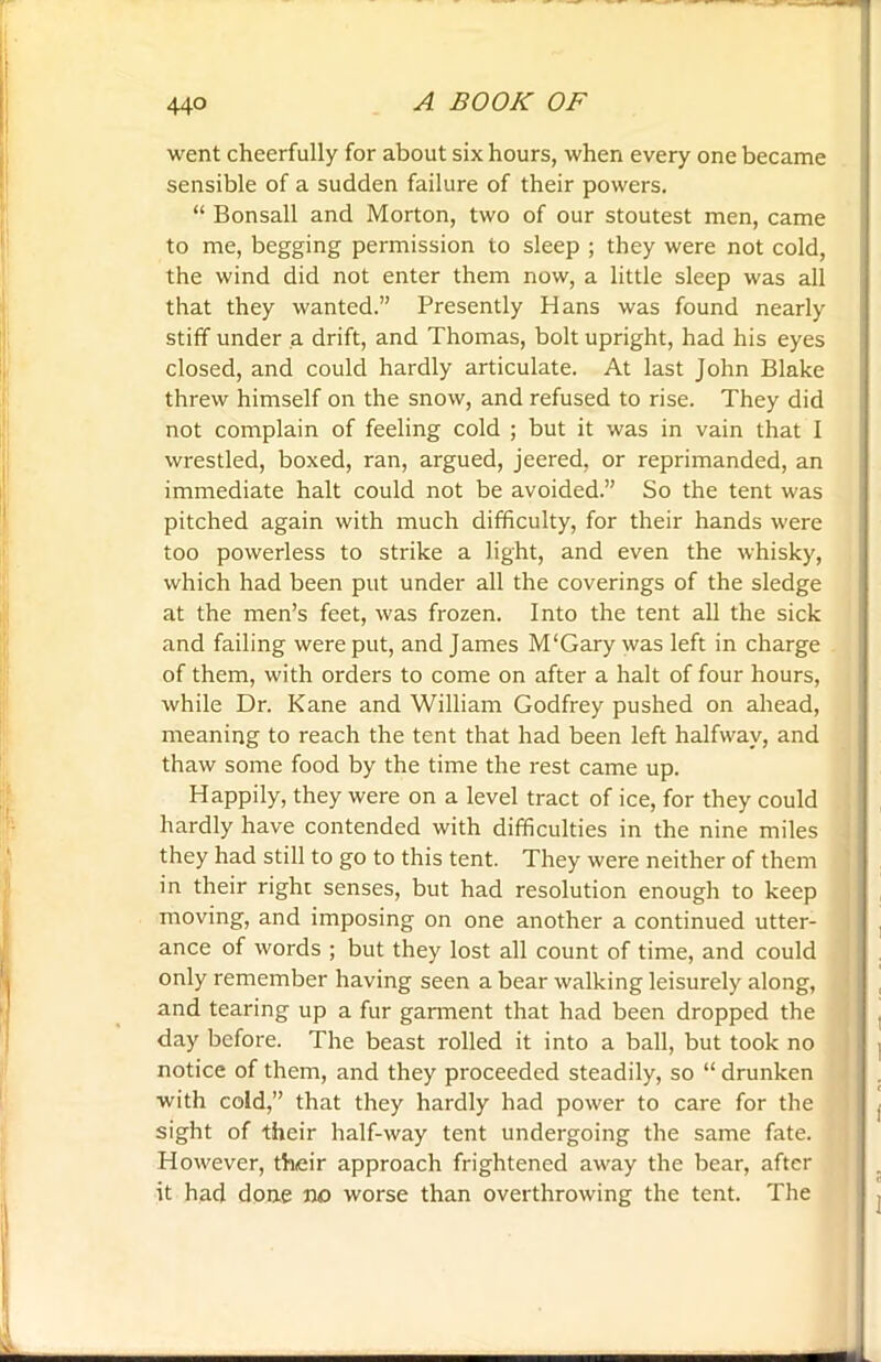 went cheerfully for about six hours, when every one became sensible of a sudden failure of their powers. “ Bonsall and Morton, two of our stoutest men, came to me, begging permission to sleep ; they were not cold, the wind did not enter them now, a little sleep was all that they wanted.” Presently Hans was found nearly stiff under a drift, and Thomas, bolt upright, had his eyes closed, and could hardly articulate. At last John Blake threw himself on the snow, and refused to rise. They did not complain of feeling cold ; but it was in vain that I wrestled, boxed, ran, argued, jeered, or reprimanded, an immediate halt could not be avoided.” So the tent was pitched again with much difficulty, for their hands were too powerless to strike a light, and even the whisky, which had been put under all the coverings of the sledge at the men’s feet, was frozen. Into the tent all the sick and failing were put, and James M'Gary was left in charge of them, with orders to come on after a halt of four hours, while Dr. Kane and William Godfrey pushed on ahead, meaning to reach the tent that had been left halfway, and thaw some food by the time the rest came up. Happily, they were on a level tract of ice, for they could hardly have contended with difficulties in the nine miles they had still to go to this tent. They were neither of them in their right senses, but had resolution enough to keep moving, and imposing on one another a continued utter- ance of words ; but they lost all count of time, and could only remember having seen a bear walking leisurely along, and tearing up a fur garment that had been dropped the day before. The beast rolled it into a ball, but took no notice of them, and they proceeded steadily, so “ drunken with cold,” that they hardly had power to care for the sight of their half-way tent undergoing the same fate. However, their approach frightened away the bear, after it had done no worse than overthrowing the tent. The