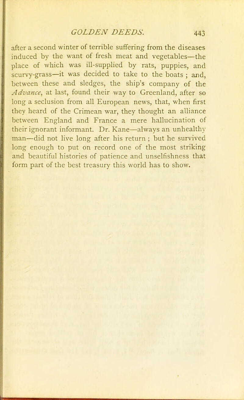 after a second winter of terrible suffering from the diseases induced by the want of fresh meat and vegetables—the place of which was ill-supplied by rats, puppies, and scurvy-grass—it was decided to take to the boats ; and, between these and sledges, the ship’s company of the Advance, at last, found their way to Greenland, after so long a seclusion from all European news, that, when first they heard of the Crimean war, they thought an alliance between England and France a mere hallucination of their ignorant informant. Dr. Kane—always an unhealthy man—did not live long after his return ; but he survived long enough to put on record one of the most striking and beautiful histories of patience and unselfishness that form part of the best treasury this world has to show.