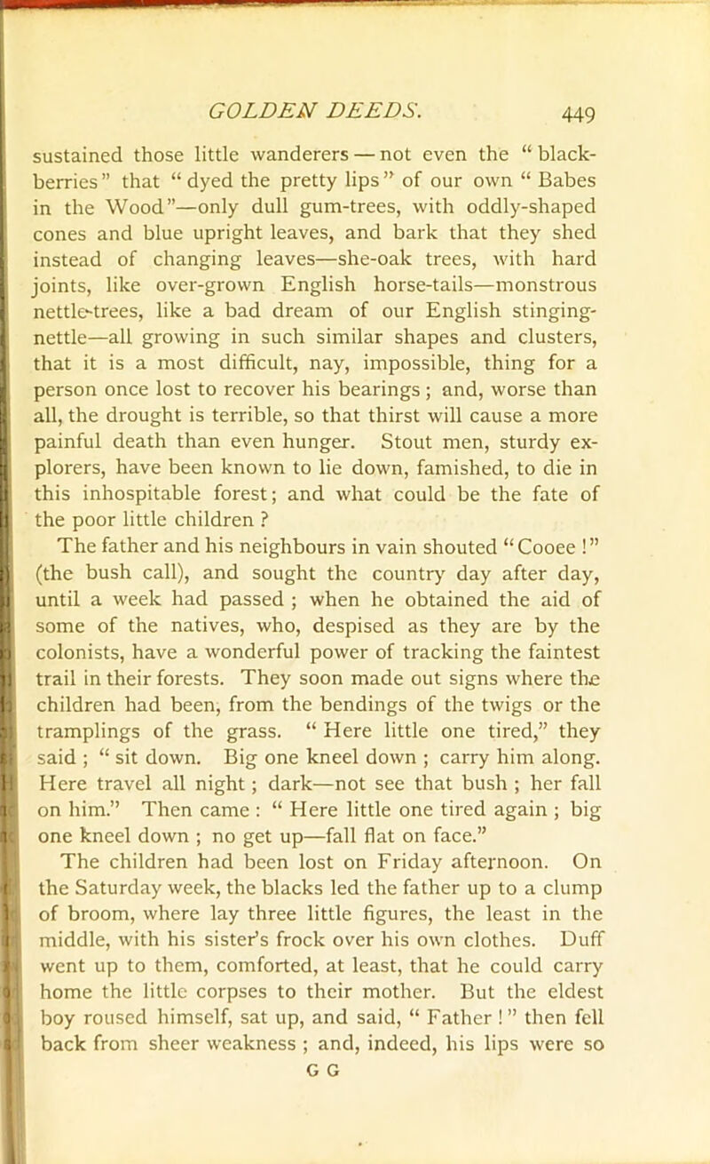 sustained those little wanderers — not even the “ black- berries ” that “ dyed the pretty lips ” of our own “ Babes in the Wood”—only dull gum-trees, with oddly-shaped cones and blue upright leaves, and bark that they shed instead of changing leaves—she-oak trees, with hard joints, like over-grown English horse-tails—monstrous nettle-trees, like a bad dream of our English stinging- nettle—all growing in such similar shapes and clusters, that it is a most difficult, nay, impossible, thing for a person once lost to recover his bearings; and, worse than all, the drought is terrible, so that thirst will cause a more painful death than even hunger. Stout men, sturdy ex- plorers, have been known to lie down, famished, to die in this inhospitable forest; and what could be the fate of L the poor little children ? The father and his neighbours in vain shouted “Cooee !” i (the bush call), and sought the country day after day, I until a week had passed ; when he obtained the aid of ■ some of the natives, who, despised as they are by the I colonists, have a wonderful power of tracking the faintest I trail in their forests. They soon made out signs where the I children had been, from the bendings of the twigs or the n tramplings of the grass. “ Here little one tired,” they B said ; “ sit down. Big one kneel down ; carry him along. HI Here travel all night; dark—not see that bush ; her fall i on him.” Then came : “ Here little one tired again ; big H one kneel down ; no get up—fall flat on face.” The children had been lost on Friday afternoon. On M the Saturday week, the blacks led the father up to a clump , of broom, where lay three little figures, the least in the H middle, with his sister’s frock over his own clothes. Duff ! went up to them, comforted, at least, that he could carry In home the little corpses to their mother. But the eldest i boy roused himself, sat up, and said, “ Father ! ” then fell Id back from sheer weakness ; and, indeed, his lips were so G G