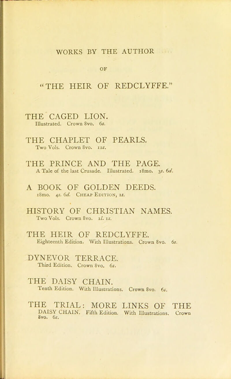 WORKS BY THE AUTHOR OF “THE HEIR OF REDCLYFFE.” THE CAGED LION. Illustrated. Crown 8vo. 6s. THE CHAPLET OF PEARLS. Two Vols. Crown 8vo. i2r. THE PRINCE AND THE PAGE. A Tale of the last Crusade. Illustrated. i8mo. 3J. 6d. A BOOK OF GOLDEN DEEDS. i8mo. 4s. 6d. Cheap Edition, is. HISTORY OF CHRISTIAN NAMES. Two Vols. Crown 8vo. il. is. THE HEIR OF REDCLYFFE. Eighteenth Edition. With Illustrations. Crown 8vo. 6r. DYNEVOR TERRACE. Third Edition. Crown 8vo. 6s. THE DAISY CHAIN. Tenth Edition. With Illustrations. Crown 8vo. 6s. THE TRIAL: MORE LINKS OF THE DAISY CHAIN. Fifth Edition. With Illustrations. Crown 8vo. 6s.