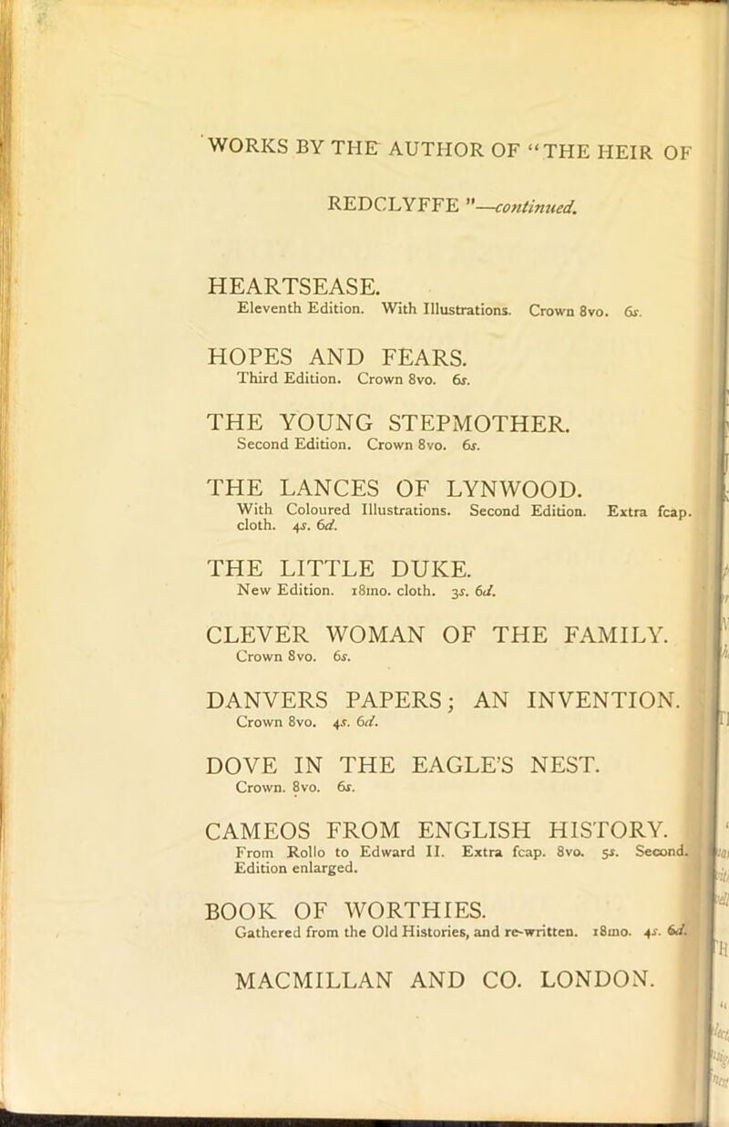 WORKS BY THE AUTHOR OF “THE HEIR OF REDCLYFFE —continued. HEARTSEASE. Eleventh Edition. With Illustrations. Crown 8vo. 6s. HOPES AND FEARS. Third Edition. Crown 8vo. 6s. THE YOUNG STEPMOTHER. Second Edition. Crown 8vo. 6r. THE LANCES OF LYNWOOD. With Coloured Illustrations. Second Edition. Extra fcap. cloth. 4s. (id. THE LITTLE DUKE. New Edition. i8mo. cloth. 3s. 6d. CLEVER WOMAN OF THE FAMILY. Crown 8 vo. 6s. DANVERS PAPERS; AN INVENTION. Crown 8vo. 6d. DOVE IN THE EAGLE’S NEST. Crown. 8vo. 6s. CAMEOS FROM ENGLISH HISTORY. From Rollo to Edward II. Extra fcap. 8vo. 5s. Second. Edition enlarged. BOOK OF WORTHIES. Gathered from the Old Histories, and re-written. i8ino. .4*. MACMILLAN AND CO. LONDON.