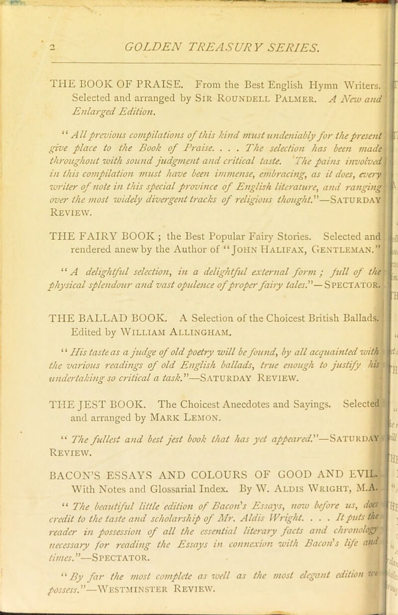 THE BOOK OF PRAISE. From the Best English Hymn Writers, j Selected and arranged by Sir Roundell Palmer. A New and Enlarged Edition. “ All previous compilations of this kind must undeniably for the present give place to the Book of Praise. ... The selection has been made throughout with sound judgment and critical taste. The pains involved in this compilation must have been immense, embracing, as it does, every '<writer of note in this special province of English literature, and ranging 1 over the most widely divergent tracks of religious thought—Saturday ' Review. ( THE FAIRY BOOK ; the Best Popular Fairy Stories. Selected and Jj rendered anew by the Author of “John Halifax, Gentleman.” , * ‘ ‘ A delightful selection, in a delightful external form ; full of the j- Physical splendour and vast opulence ofproper fairy tales.—Spectator. ; I 'H THE BALLAD BOOK. A Selection of the Choicest British Ballads. Edited by William Allingham, “ His taste as a judge of old poetry will be found, by all acquainted with the various readings of old English ballads, true enough to justify his undertaking so critical a task.—Saturday Review. it 'H THE JEST BOOK. The Choicest Anecdotes and Sayings. Selected and arranged by Mark Lemon. “ The fullest and best jest book that has yet appeared.—Saturday 'ill Review. M ,u I BACON’S ESSAYS AND COLOURS OF GOOD AND EVIL. With Notes and Glossarial Index. By W. Ai.dis Wright, M.A. “ The beautiful little edition of Bacon's Essays, now before us, doest credit to the taste and scholarship of Mr. Aldis Wright. . . . It puts the reader in possession of all the essential literary facts and chronology' necessary for reading the Essays in connexion with Bacon's life and times.—Spectator. 1 ‘ By far the most complete as well as the most elegant edition we possess.”—Westminster Review. den