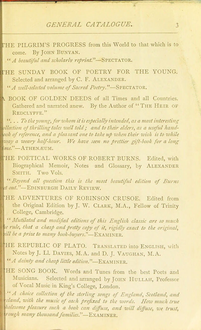 ?HE PILGRIM’S PROGRESS from this World to that which is to come. By John Bunyan. “ A beautiful and scholarlv reprint.—Spectator. THE SUNDAY BOOK OF POETRY FOR THE YOUNG. Selected and arranged by C. F. Alexander. “ A well-selected volume of Sacred Poetry.”—Spectator. t BOOK OF GOLDEN DEEDS of all Times and all Countries. Gathered and narrated anew. By the Author of “ The LIeir of Redclyffe.” “. . . To the young, for whom it is especially intended, as a most interesting died ion of thrilling tales well told; and to their elders, as a useful hand- ook of reference, and a pleasant one to take up when their wish is to while way a weary half-hour. We have seen no prettier gift-book for a long me.—Athenaeum. 'HE POETICAL WORKS OF ROBERT BURNS. Edited, with Biographical Memoir, Notes and Glossary, by Alexander Smith. Two Vols. “ Beyond all question tins is the most beautiful edition of Bunts d out.—Edinburgh Daily Review. 'HE ADVENTURES OF ROBINSON CRUSOE. Edited from the Original Edition by J. W. Clark, M.A., Fellow of Trinity College, Cambridge. 11 Mutilated and modified editions of this English classic are so much \e rule, that a cheap and pretty copy of it, rigidly exact to the original, nil be a prize to many book-buyers.—Examiner. HE REPUBLIC OF PLATO. Translated into English, with Notes by J. LI. Davies, M. A. and D. J. Vaughan, M.A. “A dainty and cheap little edition.”—Examiner. HE SONG BOOK. Words and Tunes from the best Poets and Musicians. Selected and arranged by John IIullah, Professor of Vocal Music in King’s College, London. “A choice collection of the sterling songs of England, Scotland, and 'eland, with the music of each prefixed to the words. How much true holesome pleasure such a book can diffuse, and will diffuse, we trust, • rough many thousandfamilies.—Examiner.