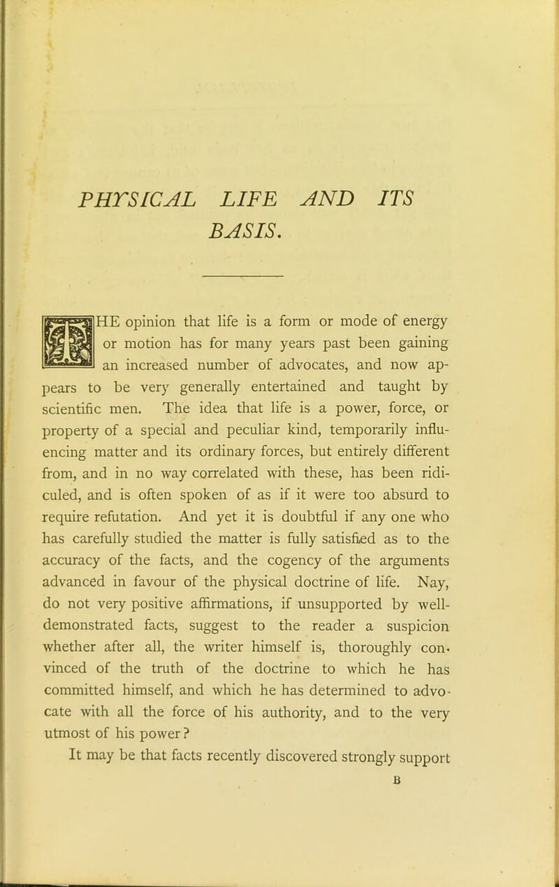 PHYSICAL LIFE AND ITS BASIS. HE opinion that life is a form or mode of energy or motion has for many years past been gaining an increased number of advocates, and now ap- pears to be very generally entertained and taught by scientific men. The idea that life is a power, force, or property of a special and peculiar kind, temporarily influ- encing matter and its ordinary forces, but entirely different from, and in no way correlated with these, has been ridi- culed, and is often spoken of as if it were too absurd to require refutation. And yet it is doubtful if any one who has carefully studied the matter is fully satisfied as to the accuracy of the facts, and the cogency of the arguments advanced in favour of the physical doctrine of life. Nay, do not very positive affirmations, if unsupported by well- demonstrated facts, suggest to the reader a suspicion whether after all, the writer himself is, thoroughly con. vinced of the truth of the doctrine to which he has committed himself, and which he has determined to advo- cate with all the force of his authority, and to the very utmost of his power ? It may be that facts recently discovered strongly support B