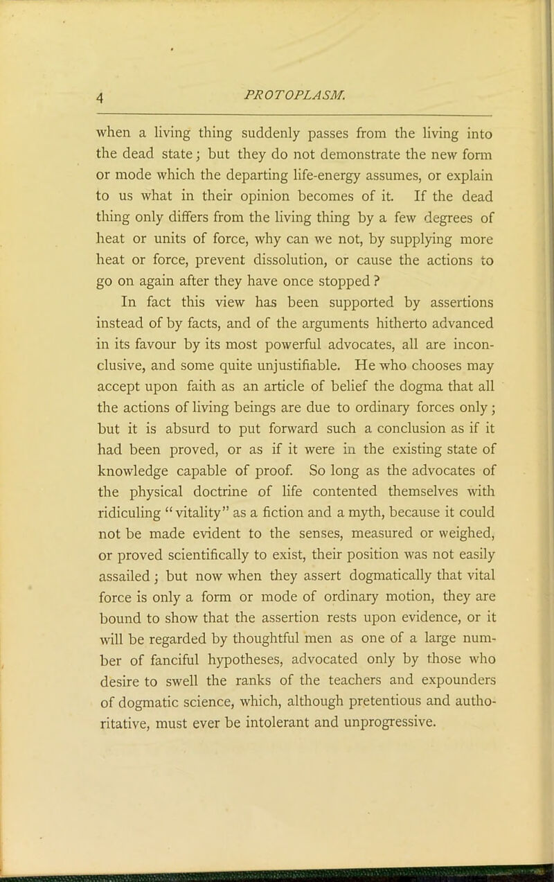 when a living thing suddenly passes from the living into the dead state; but they do not demonstrate the new form or mode which the departing life-energy assumes, or explain to us what in their opinion becomes of it. If the dead thing only differs from the living thing by a few degrees of heat or units of force, why can we not, by supplying more heat or force, prevent dissolution, or cause the actions to go on again after they have once stopped ? In fact this view has been supported by assertions instead of by facts, and of the arguments hitherto advanced in its favour by its most powerful advocates, all are incon- clusive, and some quite unjustifiable. He who chooses may accept upon faith as an article of belief the dogma that all the actions of living beings are due to ordinary forces only; but it is absurd to put forward such a conclusion as if it had been proved, or as if it were in the existing state of knowledge capable of proof. So long as the advocates of the physical doctrine of life contented themselves with ridiculing “vitality” as a fiction and a myth, because it could not be made evident to the senses, measured or weighed, or proved scientifically to exist, their position was not easily assailed ; but now when they assert dogmatically that vital force is only a form or mode of ordinary motion, they are bound to show that the assertion rests upon evidence, or it will be regarded by thoughtful men as one of a large num- ber of fanciful hypotheses, advocated only by those who desire to swell the ranks of the teachers and expounders of dogmatic science, which, although pretentious and autho- ritative, must ever be intolerant and unprogressive.