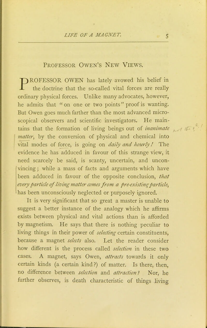 LIFE OF A MAGNET. Professor Owen’s New Views. ROFESSOR OWEN has lately avowed his belief in the doctrine that the so-called vital forces are really ordinary physical forces. Unlike many advocates, however, he admits that “ on one or two points ” proof is wanting. But Owen goes much farther than the most advanced micro- scopical observers and scientific investigators. He main- tains that the formation of living beings out of inanimate matter, by the conversion of physical and chemical into vital modes of force, is going on daily and hourly! The evidence he has adduced in favour of this strange view, it need scarcely be said, is scanty, uncertain, and uncon- vincing ; while a mass of facts and arguments which have been adduced in favour of the opposite conclusion, that every particle of living matter comes from a pre-existingparticle, has been unconsciously neglected or purposely ignored. It is very significant that so great a master is unable to suggest a better instance of the analogy which he affirms exists between physical and vital actions than is afforded by magnetism. He says that there is nothing peculiar to living things in their power of selecting certain constituents, because a magnet selects also. Let the reader consider how different is the process called selection in these two cases. A magnet, says Owen, attracts towards it only certain kinds (a certain kind ?) of matter. Is there, then, no difference between selection and attraction ? Nor, he further observes, is death characteristic of things living