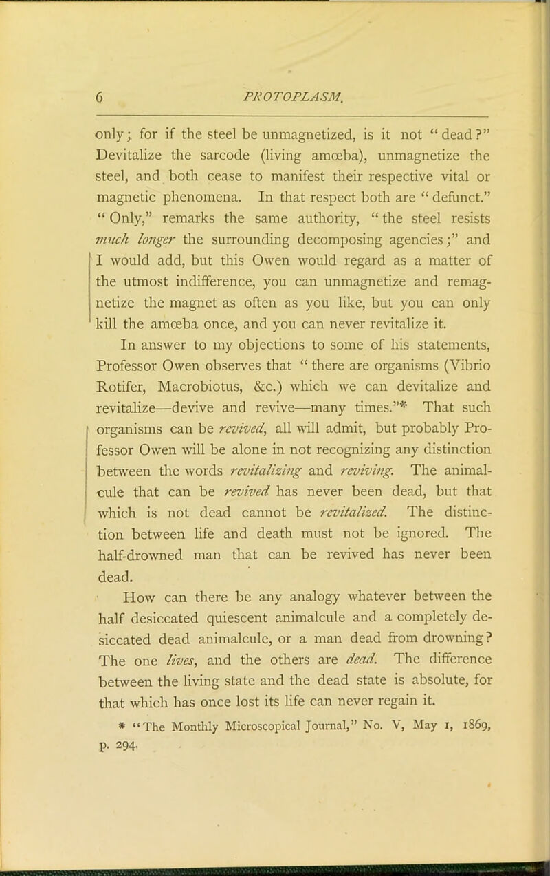 only; for if the steel be unmagnetized, is it not “dead?” Devitalize the sarcode (living amoeba), unmagnetize the steel, and both cease to manifest their respective vital or magnetic phenomena. In that respect both are “ defunct.” “ Only,” remarks the same authority, “ the steel resists much longer the surrounding decomposing agencies;” and I would add, but this Owen would regard as a matter of the utmost indifference, you can unmagnetize and remag- netize the magnet as often as you like, but you can only kill the amoeba once, and you can never revitalize it. In answer to my objections to some of his statements, Professor Owen observes that “ there are organisms (Vibrio Rotifer, Macrobiotus, &c.) which we can devitalize and revitalize—devive and revive—many times.”* That such organisms can be revived, all will admit, but probably Pro- fessor Owen will be alone in not recognizing any distinction - between the words revitalizing and reviving. The animal- cule that can be revived has never been dead, but that which is not dead cannot be revitalized. The distinc- tion between life and death must not be ignored. The half-drowned man that can be revived has never been dead. How can there be any analogy whatever between the half desiccated quiescent animalcule and a completely de- siccated dead animalcule, or a man dead from drowning? The one lives, and the others are dead. The difference between the living state and the dead state is absolute, for that which has once lost its life can never regain it. * “The Monthly Microscopical Journal,” No. V, May i, 1869, p. 294.