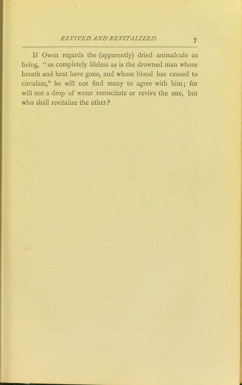 REVIVED AND REVITALIZED. If Owen regards the (apparently) dried animalcule as being, “ as completely lifeless as is the drowned man whose breath and heat have gone, and whose blood has ceased to circulate,” he will not find many to agree with him; for will not a drop of water resuscitate or revive the one, but who shall revitalize the other ?