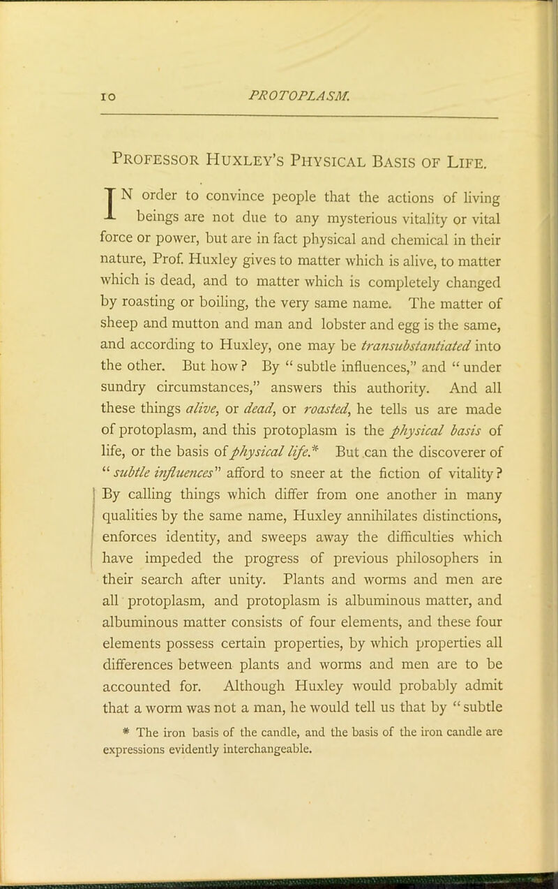 Professor Huxley’s Physical Basis of Life. IN order to convince people that the actions of living beings are not due to any mysterious vitality or vital force or power, but are in fact physical and chemical in their nature, Prof. Huxley gives to matter which is alive, to matter which is dead, and to matter which is completely changed by roasting or boiling, the very same name. The matter of sheep and mutton and man and lobster and egg is the same, and according to Huxley, one may be transubstantiated into the other. But how ? By “ subtle influences,” and “ under sundry circumstances,” answers this authority. And all these things alive, or dead, or roasted, he tells us are made of protoplasm, and this protoplasm is the physical basis of life, or the basis of physical life* But can the discoverer of “ subtle influences afford to sneer at the fiction of vitality? By calling things which differ from one another in many qualities by the same name, Huxley annihilates distinctions, enforces identity, and sweeps away the difficulties which have impeded the progress of previous philosophers in their search after unity. Plants and worms and men are all protoplasm, and protoplasm is albuminous matter, and albuminous matter consists of four elements, and these four elements possess certain properties, by which properties all differences between plants and worms and men are to be accounted for. Although Huxley would probably admit that a worm was not a man, he would tell us that by “ subtle * The iron basis of the candle, and the basis of the iron candle are expressions evidently interchangeable.