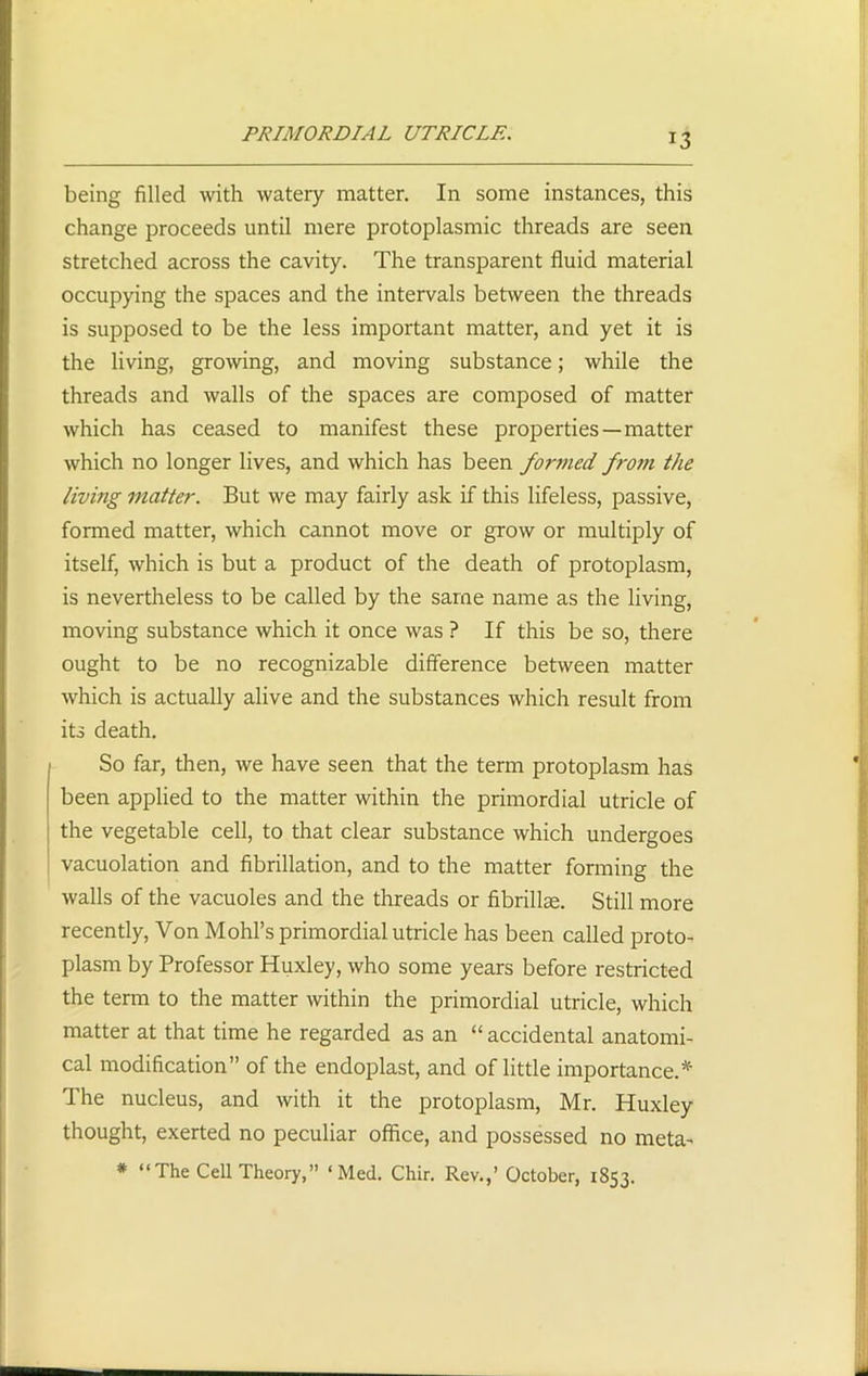 PRIMORDIAL UTRICLE. being filled with watery matter. In some instances, this change proceeds until mere protoplasmic threads are seen stretched across the cavity. The transparent fluid material occupying the spaces and the intervals between the threads is supposed to be the less important matter, and yet it is the living, growing, and moving substance; while the threads and walls of the spaces are composed of matter which has ceased to manifest these properties —matter which no longer lives, and which has been formed from the living matter. But we may fairly ask if this lifeless, passive, formed matter, which cannot move or grow or multiply of itself, which is but a product of the death of protoplasm, is nevertheless to be called by the same name as the living, moving substance which it once was ? If this be so, there ought to be no recognizable difference between matter which is actually alive and the substances which result from its death. So far, then, we have seen that the term protoplasm has been applied to the matter within the primordial utricle of the vegetable cell, to that clear substance which undergoes vacuolation and fibrillation, and to the matter forming the walls of the vacuoles and the threads or fibrillce. Still more recently, Von Mold’s primordial utricle has been called proto- plasm by Professor Huxley, who some years before restricted the term to the matter within the primordial utricle, which matter at that time he regarded as an “ accidental anatomi- cal modification” of the endoplast, and of little importance.* The nucleus, and with it the protoplasm, Mr. Huxley thought, exerted no peculiar office, and possessed no meta- * “The Cell Theory,” ‘Med. Chir. Rev.,’ October, 1853.