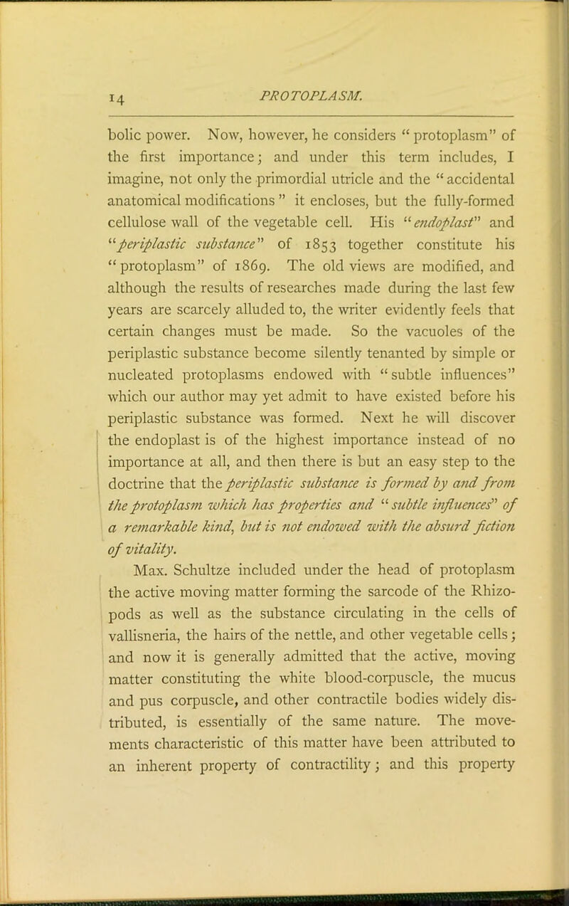 !4 bolic power. Now, however, he considers “ protoplasm” of the first importance; and under this term includes, I imagine, not only the primordial utricle and the “ accidental anatomical modifications ” it encloses, but the fully-formed cellulose wall of the vegetable cell. His “ endoplast and “periplastic substance” of 1853 together constitute his “protoplasm” of 1869. The old views are modified, and although the results of researches made during the last few years are scarcely alluded to, the writer evidently feels that certain changes must be made. So the vacuoles of the periplastic substance become silently tenanted by simple or nucleated protoplasms endowed with “subtle influences” which our author may yet admit to have existed before his periplastic substance was formed. Next he will discover the endoplast is of the highest importance instead of no importance at all, and then there is but an easy step to the doctrine that the periplastic substance is formed by and from the protoplasm which has properties and “ subtle influences” of a remarkable kind, but is not endowed with the absurd fiction of vitality. Max. Schultze included under the head of protoplasm the active moving matter forming the sarcode of the Rhizo- pods as well as the substance circulating in the cells of vallisneria, the hairs of the nettle, and other vegetable cells; and now it is generally admitted that the active, moving matter constituting the white blood-corpuscle, the mucus and pus corpuscle, and other contractile bodies widely dis- tributed, is essentially of the same nature. The move- ments characteristic of this matter have been attributed to an inherent property of contractility; and this property