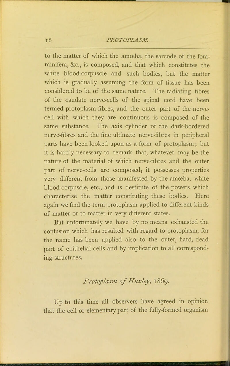 to the matter of which the amoeba, the sarcode of the fora- minifera, &c., is composed, and that which constitutes the white blood-corpuscle and such bodies, but the matter which is gradually assuming the form of tissue has been considered to be of the same nature. The radiating fibres of the caudate nerve-cells of the spinal cord have been termed protoplasm fibres, and the outer part of the nerve- cell with which they are continuous is composed of the same substance. The axis cylinder of the dark-bordered nerve-fibres and the fine ultimate nerve-fibres in peripheral parts have been looked upon as a form of protoplasm; but it is hardly necessary to remark that, whatever may be the nature of the material of which nerve-fibres and the outer part of nerve-cells are composed4 it possesses properties very different from those manifested by the amoeba, white blood-corpuscle, etc., and is destitute of the powers which characterize the matter constituting these bodies. Here again we find the term protoplasm applied to different kinds of matter or to matter in very different states. But unfortunately we have by no means exhausted the confusion which has resulted with regard to protoplasm, for the name has been applied also to the outer, hard, dead part of epithelial cells and by implication to all correspond- ing structures. Protoplasm of Huxley, 1869. Up to this time all observers have agreed in opinion that the cell or elementary part of the fully-formed organism
