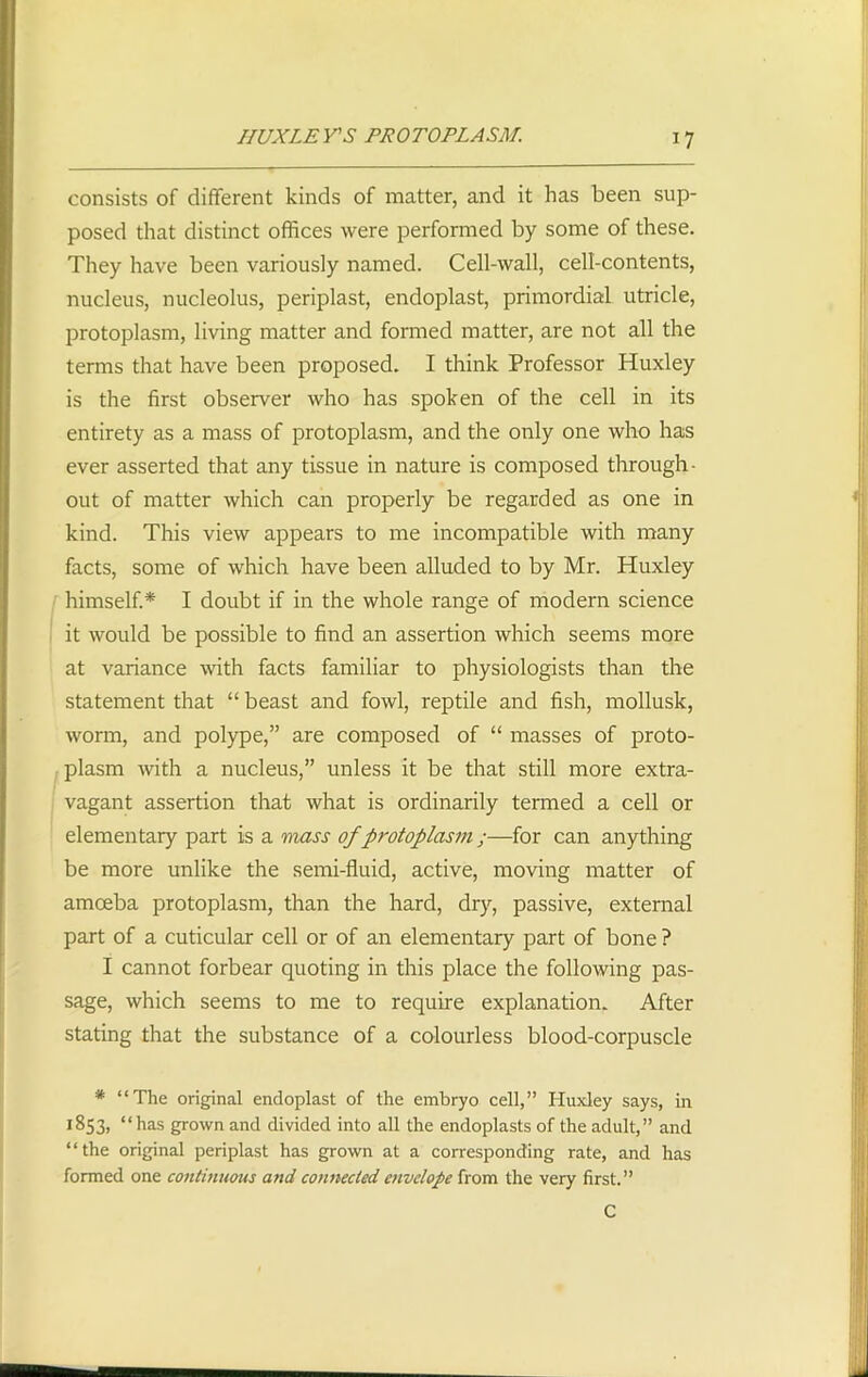 HUXLEYS PROTOPLASM. consists of different kinds of matter, and it has been sup- posed that distinct offices were performed by some of these. They have been variously named. Cell-wall, cell-contents, nucleus, nucleolus, periplast, endoplast, primordial utricle, protoplasm, living matter and formed matter, are not all the terms that have been proposed. I think Professor Huxley is the first observer who has spoken of the cell in its entirety as a mass of protoplasm, and the only one who has ever asserted that any tissue in nature is composed through- out of matter which can properly be regarded as one in kind. This view appears to me incompatible with many facts, some of which have been alluded to by Mr. Huxley himself.* I doubt if in the whole range of modem science it would be possible to find an assertion which seems more at variance with facts familiar to physiologists than the statement that “ beast and fowl, reptile and fish, mollusk, worm, and polype,” are composed of “ masses of proto- plasm with a nucleus,” unless it be that still more extra- vagant assertion that what is ordinarily termed a cell or elementary part is a mass of protoplasm;—for can anything be more unlike the semi-fluid, active, moving matter of amceba protoplasm, than the hard, dry, passive, external part of a cuticular cell or of an elementary part of bone ? I cannot forbear quoting in this place the following pas- sage, which seems to me to require explanation. After stating that the substance of a colourless blood-corpuscle * “The original endoplast of the embryo cell,” Huxley says, in 1853, “has grown and divided into all the endoplasts of the adult,” and “the original periplast has grown at a corresponding rate, and has formed one continuous and connected envelope from the very first.” C