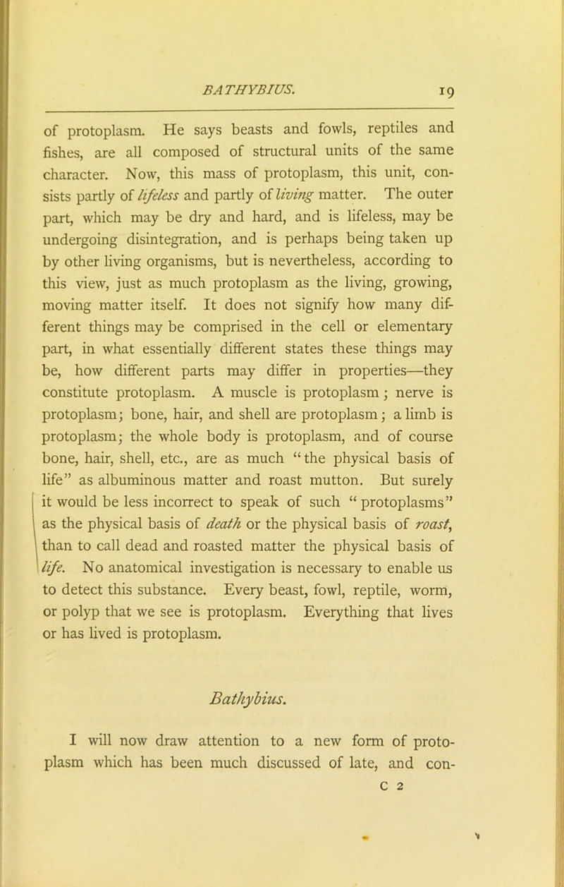 BATHYBIUS. r9 of protoplasm. He says beasts and fowls, reptiles and fishes, are all composed of structural units of the same character. Now, this mass of protoplasm, this unit, con- sists partly of lifeless and partly of living matter. The outer part, which may be dry and hard, and is lifeless, may be undergoing disintegration, and is perhaps being taken up by other living organisms, but is nevertheless, according to this view, just as much protoplasm as the living, growing, moving matter itself. It does not signify how many dif- ferent things may be comprised in the cell or elementary part, in what essentially different states these things may be, how different parts may differ in properties—they constitute protoplasm. A muscle is protoplasm; nerve is protoplasm; bone, hair, and shell are protoplasm; a limb is protoplasm; the whole body is protoplasm, and of course bone, hair, shell, etc., are as much “ the physical basis of life” as albuminous matter and roast mutton. But surely it would be less incorrect to speak of such “ protoplasms” as the physical basis of death or the physical basis of roast, than to call dead and roasted matter the physical basis of life. No anatomical investigation is necessary to enable us to detect this substance. Every beast, fowl, reptile, worm, or polyp that we see is protoplasm. Everything that lives or has lived is protoplasm. Bathybius. I will now draw attention to a new form of proto- plasm which has been much discussed of late, and con- c 2 *