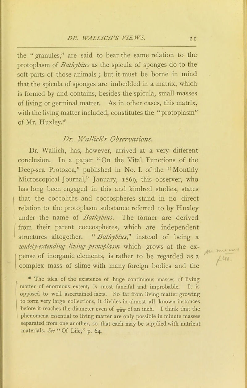 DR. WALLICH'S VIEWS. 2 I the “ granules,” are said to bear the same relation to the protoplasm of Bathybius as the spicula of sponges do to the soft parts of those animals; but it must be borne in mind that the spicula of sponges are imbedded in a matrix, which is formed by and contains, besides the spicula, small masses of living or germinal matter. As in other cases, this matrix, with the living matter included, constitutes the “protoplasm” of Mr. Huxley.* Dr. Wallich's Observations. Dr. Wallich, has, however, arrived at a very different conclusion. In a paper “ On the Vital Functions of the Deep-sea Protozoa,” published in No. I. of the “ Monthly Microscopical Journal,” January, 1869, this observer, who has long been engaged in this and kindred studies, states that the coccoliths and coccospheres stand in no direct relation to the protoplasm substance referred to by Huxley under the name of Bathybius. The former are derived from their parent coccospheres, which are independent structures altogether. “ Bathybius,” instead of being a widely-extending living protoplasm, which grows at the ex- pense of inorganic elements, is rather to be regarded as a complex mass of slime with many foreign bodies and the * The idea of the existence of huge continuous masses of living matter of enormous extent, is most fanciful and improbable. It is opposed to well ascertained facts. So far from living matter growing to form very large collections, it divides in almost all known instances before it reaches the diameter even of of an inch. I think that the phenomena essential to living matter are only possible in minute masses separated from one another, so that each may be supplied with nutrient materials. See “Of Life,” p. 64.