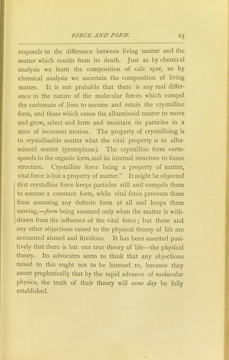 FORCE AND FORM. responds to the difference between living matter and the matter which results from its death. Just as by chemical analysis we learn the composition of calc spar, so by chemical analysis we ascertain the composition of living matter. It is not probable that there is any real differ- ence in the nature of the molecular forces which compel the carbonate of lime to assume and retain the crystalline form, and those which cause the albuminoid matter to move and grow, select and form and maintain its particles in a state of incessant motion. The property of crystallising is to crystallisable matter what the vital property is to albu- minoid matter (protoplasm). The crystalline form corre- sponds to the organic form, and its internal structure to tissue structure. Crystalline force being a property of matter, vital force is but a property of matter.” It might be objected that crystalline force keeps particles still and compels them to assume a constant form, while vital force prevents them from assuming any definite form at all and keeps them moving,—form being assumed only when the matter is with- drawn from the influence of the vital force; but these and any other objections raised to the physical theory of life are accounted absurd and frivolous. It has been asserted posi- tively that there is but one true theory of life—the physical theory. Its advocates seem to think that any objections raised to this ought not to be listened to, because they assert prophetically that by the rapid advance of <molecular physics, the truth of their theory will some day be fully established.