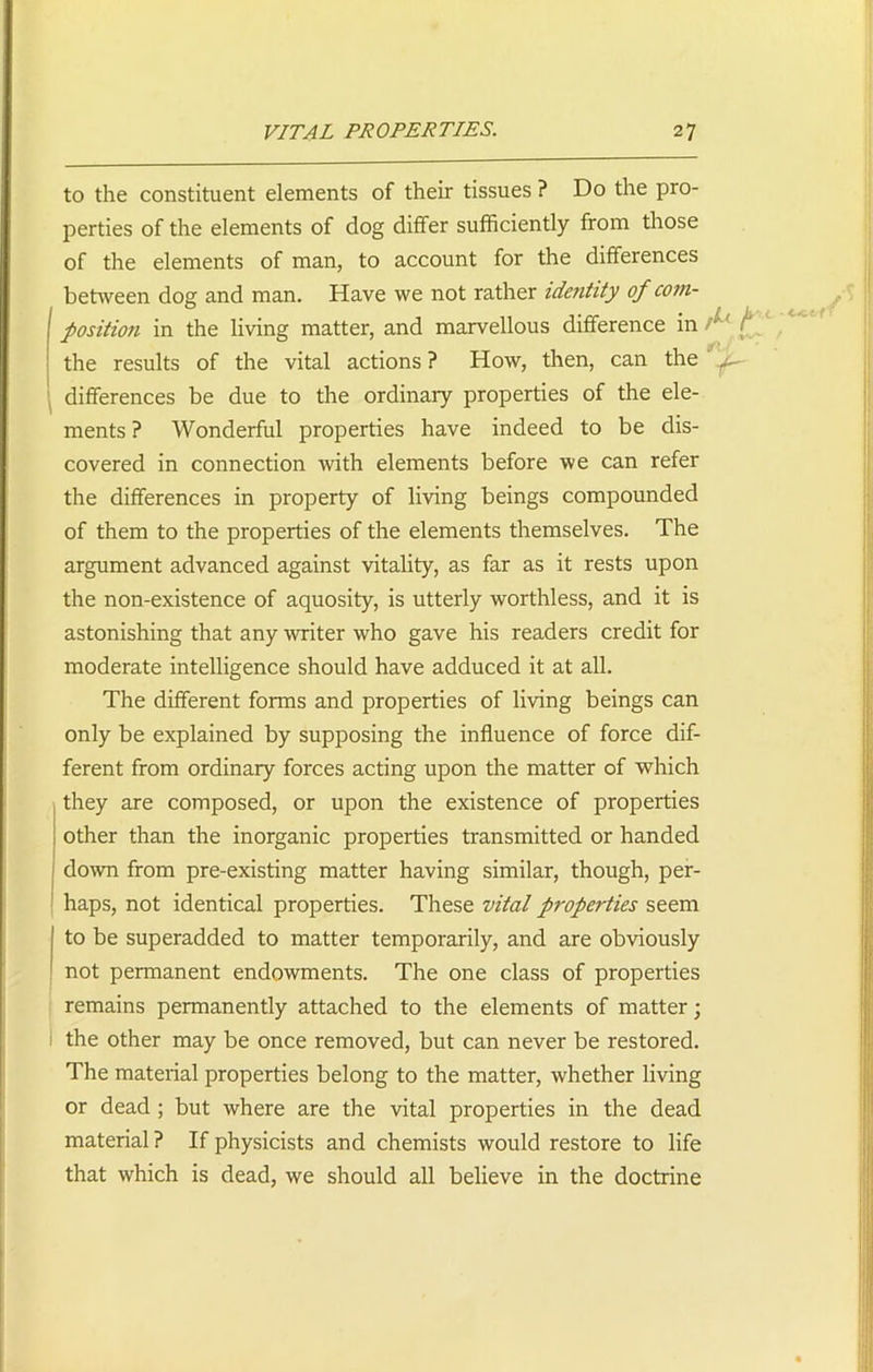 to the constituent elements of their tissues ? Do the pro- perties of the elements of dog differ sufficiently from those of the elements of man, to account for the differences between dog and man. Have we not rather identity of com- ! position in the living matter, and marvellous difference in the results of the vital actions ? How, then, can the differences be due to the ordinary properties of the ele- ments ? Wonderful properties have indeed to be dis- covered in connection with elements before we can refer the differences in property of living beings compounded of them to the properties of the elements themselves. The argument advanced against vitality, as far as it rests upon the non-existence of aquosity, is utterly worthless, and it is astonishing that any writer who gave his readers credit for moderate intelligence should have adduced it at all. The different forms and properties of living beings can only be explained by supposing the influence of force dif- ferent from ordinary forces acting upon the matter of which they are composed, or upon the existence of properties other than the inorganic properties transmitted or handed down from pre-existing matter having similar, though, per- haps, not identical properties. These vital properties seem to be superadded to matter temporarily, and are obviously not permanent endowments. The one class of properties remains permanently attached to the elements of matter; the other may be once removed, but can never be restored. The material properties belong to the matter, whether living or dead ; but where are the vital properties in the dead material ? If physicists and chemists would restore to life that which is dead, we should all believe in the doctrine
